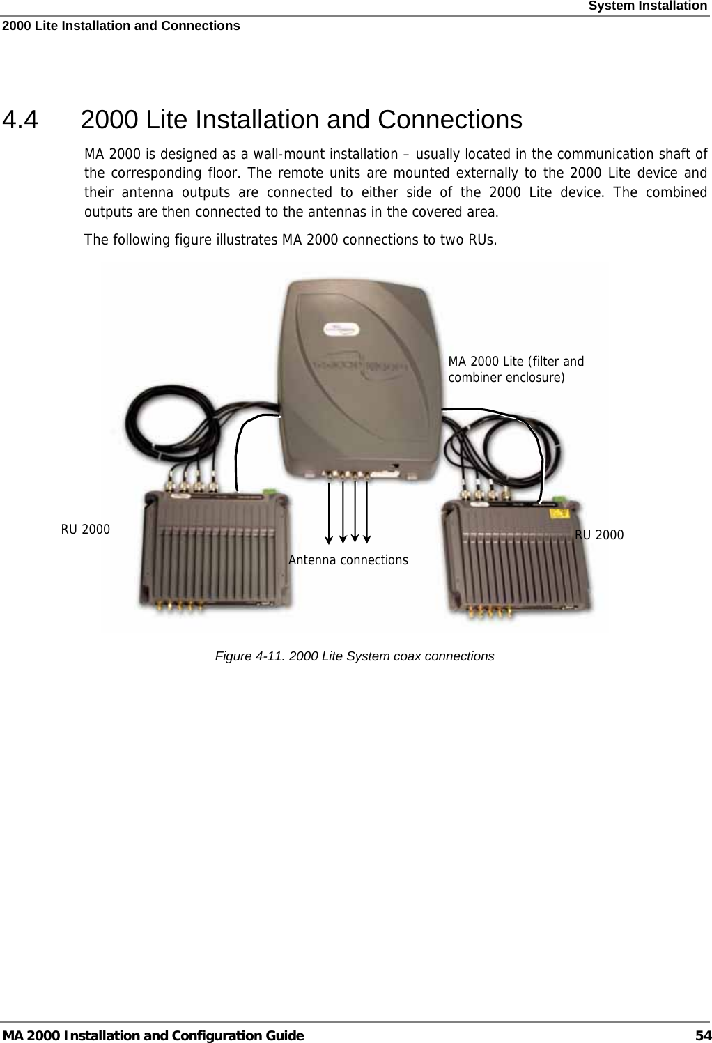 System Installation 2000 Lite Installation and Connections MA 2000 Installation and Configuration Guide  54  4.4  2000 Lite Installation and Connections MA 2000 is designed as a wall-mount installation – usually located in the communication shaft of the corresponding floor. The remote units are mounted externally to the 2000 Lite device and their antenna outputs are connected to either side of the 2000 Lite device. The combined outputs are then connected to the antennas in the covered area. The following figure illustrates MA 2000 connections to two RUs.   Figure  4-11. 2000 Lite System coax connections MA 2000 Lite (filter and combiner enclosure) RU 2000Antenna connectionsRU 2000 