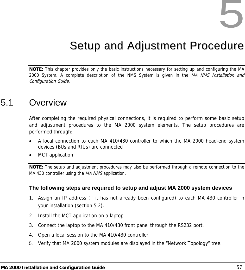  MA 2000 Installation and Configuration Guide    57 5  SSeettuupp  aanndd  AAddjjuussttmmeenntt  PPrroocceedduurree  NOTE: This chapter provides only the basic instructions necessary for setting up and configuring the MA 2000 System. A complete description of the NMS System is given in the MA NMS Installation and Configuration Guide. 5.1 Overview After completing the required physical connections, it is required to perform some basic setup and adjustment procedures to the MA 2000 system elements. The setup procedures are performed through: • A local connection to each MA 410/430 controller to which the MA 2000 head-end system devices (BUs and RIUs) are connected • MCT application NOTE: The setup and adjustment procedures may also be performed through a remote connection to the MA 430 controller using the MA NMS application.  The following steps are required to setup and adjust MA 2000 system devices 1.  Assign an IP address (if it has not already been configured) to each MA 430 controller in your installation (section  5.2). 2.  Install the MCT application on a laptop.  3.  Connect the laptop to the MA 410/430 front panel through the RS232 port. 4. Open a local session to the MA 410/430 controller.  5. Verify that MA 2000 system modules are displayed in the “Network Topology” tree. 