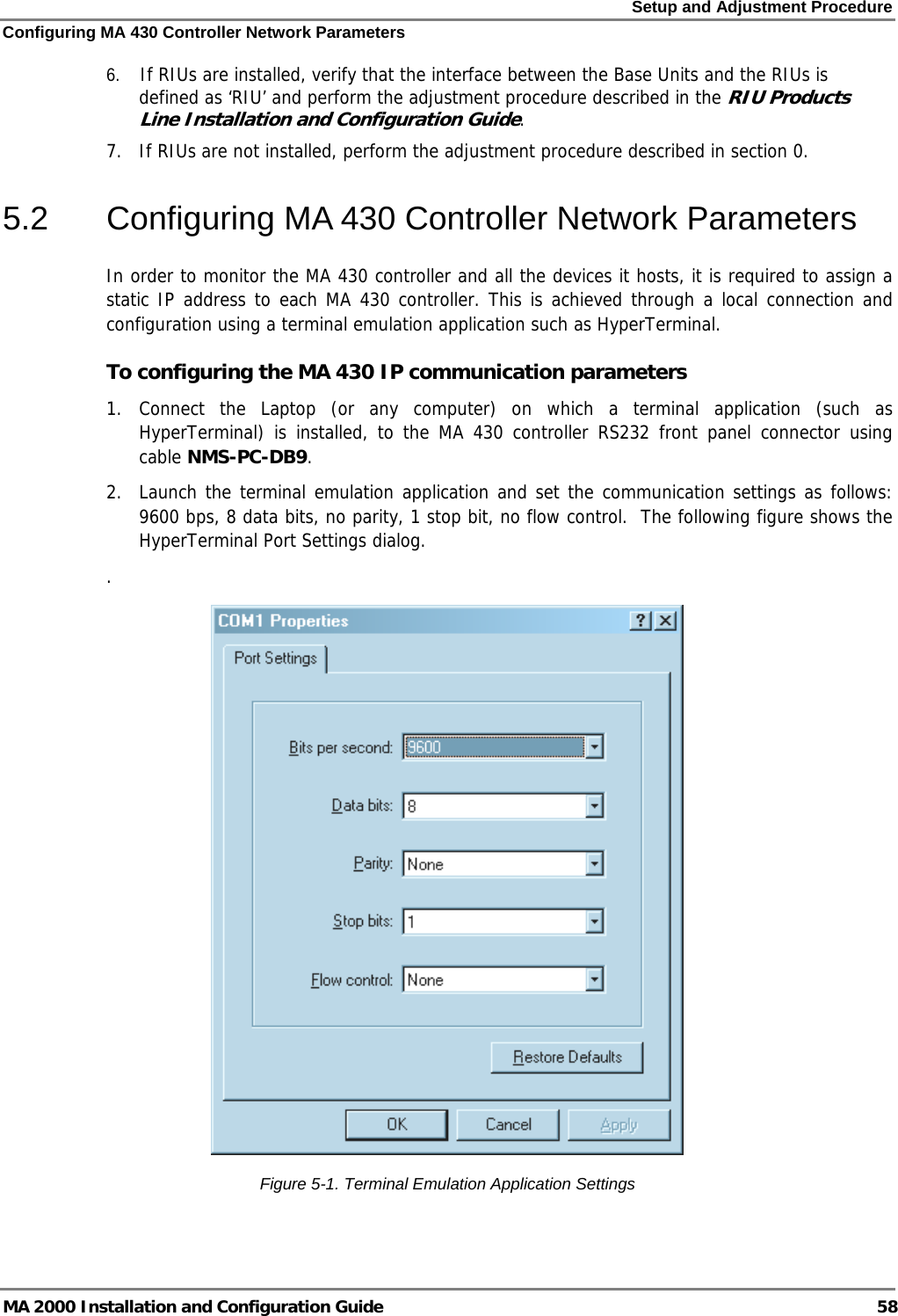 Setup and Adjustment Procedure Configuring MA 430 Controller Network Parameters MA 2000 Installation and Configuration Guide  58 6.  If RIUs are installed, verify that the interface between the Base Units and the RIUs is defined as ‘RIU’ and perform the adjustment procedure described in the RIU Products Line Installation and Configuration Guide. 7.  If RIUs are not installed, perform the adjustment procedure described in section  0. 5.2  Configuring MA 430 Controller Network Parameters In order to monitor the MA 430 controller and all the devices it hosts, it is required to assign a static IP address to each MA 430 controller. This is achieved through a local connection and configuration using a terminal emulation application such as HyperTerminal.  To configuring the MA 430 IP communication parameters 1. Connect the Laptop (or any computer) on which a terminal application (such as HyperTerminal) is installed, to the MA 430 controller RS232 front panel connector using cable NMS-PC-DB9. 2.  Launch the terminal emulation application and set the communication settings as follows: 9600 bps, 8 data bits, no parity, 1 stop bit, no flow control.  The following figure shows the HyperTerminal Port Settings dialog. .   Figure  5-1. Terminal Emulation Application Settings 