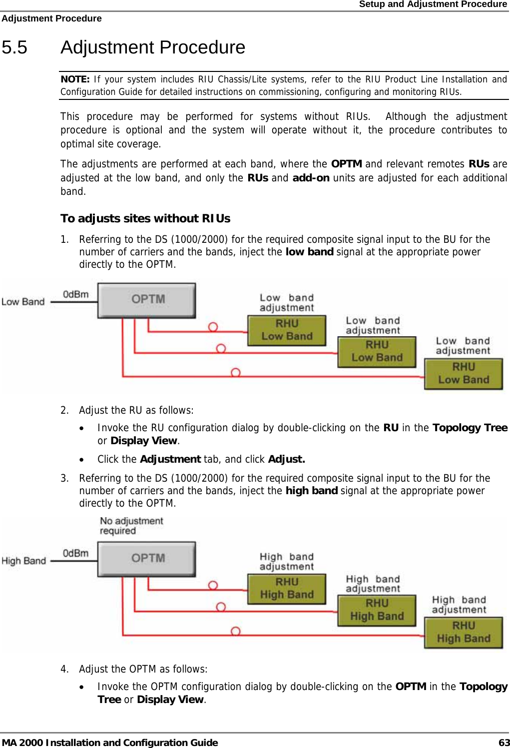 Setup and Adjustment Procedure Adjustment Procedure MA 2000 Installation and Configuration Guide  63 5.5 Adjustment Procedure NOTE: If your system includes RIU Chassis/Lite systems, refer to the RIU Product Line Installation and Configuration Guide for detailed instructions on commissioning, configuring and monitoring RIUs. This procedure may be performed for systems without RIUs.  Although the adjustment procedure is optional and the system will operate without it, the procedure contributes to optimal site coverage.  The adjustments are performed at each band, where the OPTM and relevant remotes RUs are adjusted at the low band, and only the RUs and add-on units are adjusted for each additional band. To adjusts sites without RIUs 1. Referring to the DS (1000/2000) for the required composite signal input to the BU for the number of carriers and the bands, inject the low band signal at the appropriate power directly to the OPTM.  2. Adjust the RU as follows: • Invoke the RU configuration dialog by double-clicking on the RU in the Topology Tree or Display View.  • Click the Adjustment tab, and click Adjust. 3. Referring to the DS (1000/2000) for the required composite signal input to the BU for the number of carriers and the bands, inject the high band signal at the appropriate power directly to the OPTM.  4. Adjust the OPTM as follows: • Invoke the OPTM configuration dialog by double-clicking on the OPTM in the Topology Tree or Display View. 