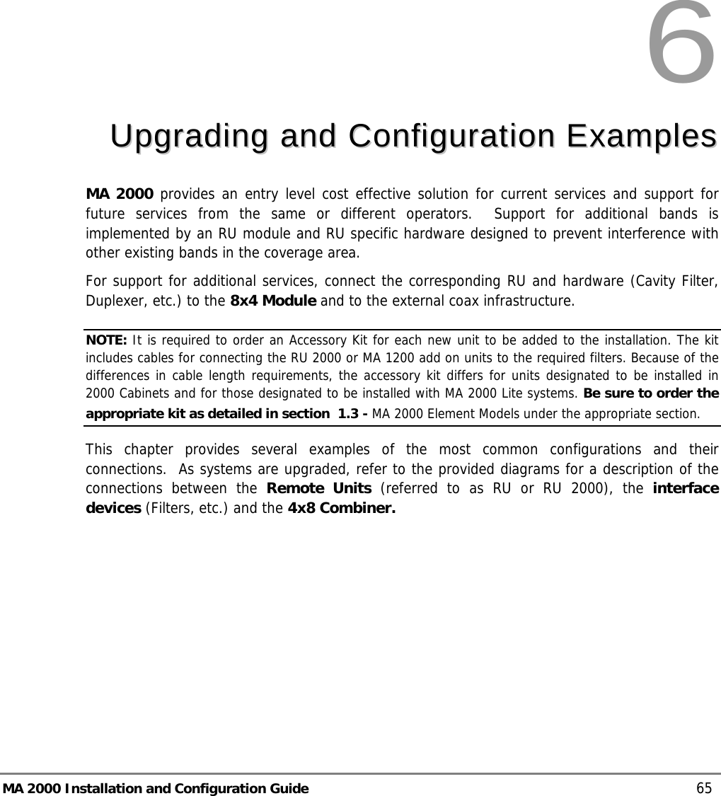  MA 2000 Installation and Configuration Guide    65 6  UUppggrraaddiinngg  aanndd  CCoonnffiigguurraattiioonn  EExxaammpplleess  MA 2000 provides an entry level cost effective solution for current services and support for future services from the same or different operators.  Support for additional bands is implemented by an RU module and RU specific hardware designed to prevent interference with other existing bands in the coverage area. For support for additional services, connect the corresponding RU and hardware (Cavity Filter, Duplexer, etc.) to the 8x4 Module and to the external coax infrastructure.  NOTE: It is required to order an Accessory Kit for each new unit to be added to the installation. The kit includes cables for connecting the RU 2000 or MA 1200 add on units to the required filters. Because of the differences in cable length requirements, the accessory kit differs for units designated to be installed in 2000 Cabinets and for those designated to be installed with MA 2000 Lite systems. Be sure to order the appropriate kit as detailed in section   1.3 - MA 2000 Element Models under the appropriate section.  This chapter provides several examples of the most common configurations and their connections.  As systems are upgraded, refer to the provided diagrams for a description of the connections between the Remote Units (referred to as RU or RU 2000), the interface devices (Filters, etc.) and the 4x8 Combiner. 