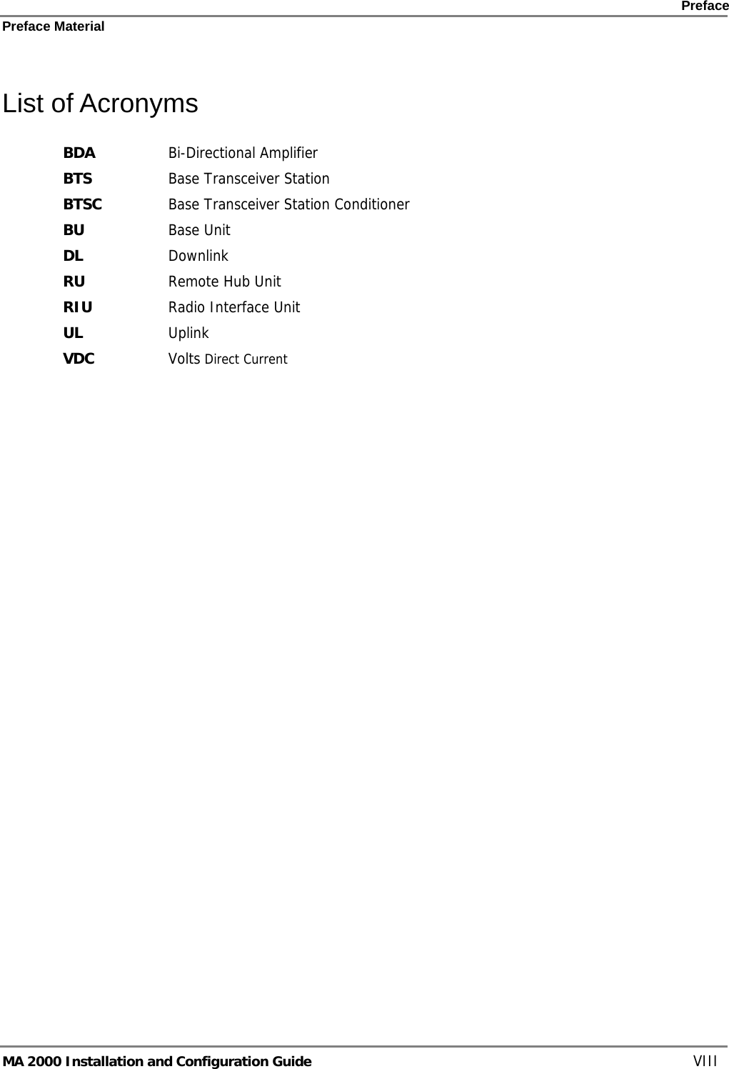    Preface Preface Material      MA 2000 Installation and Configuration Guide    VIII List of Acronyms BDA  Bi-Directional Amplifier BTS  Base Transceiver Station BTSC  Base Transceiver Station Conditioner BU  Base Unit DL Downlink RU  Remote Hub Unit RIU  Radio Interface Unit UL  Uplink VDC  Volts Direct Current 