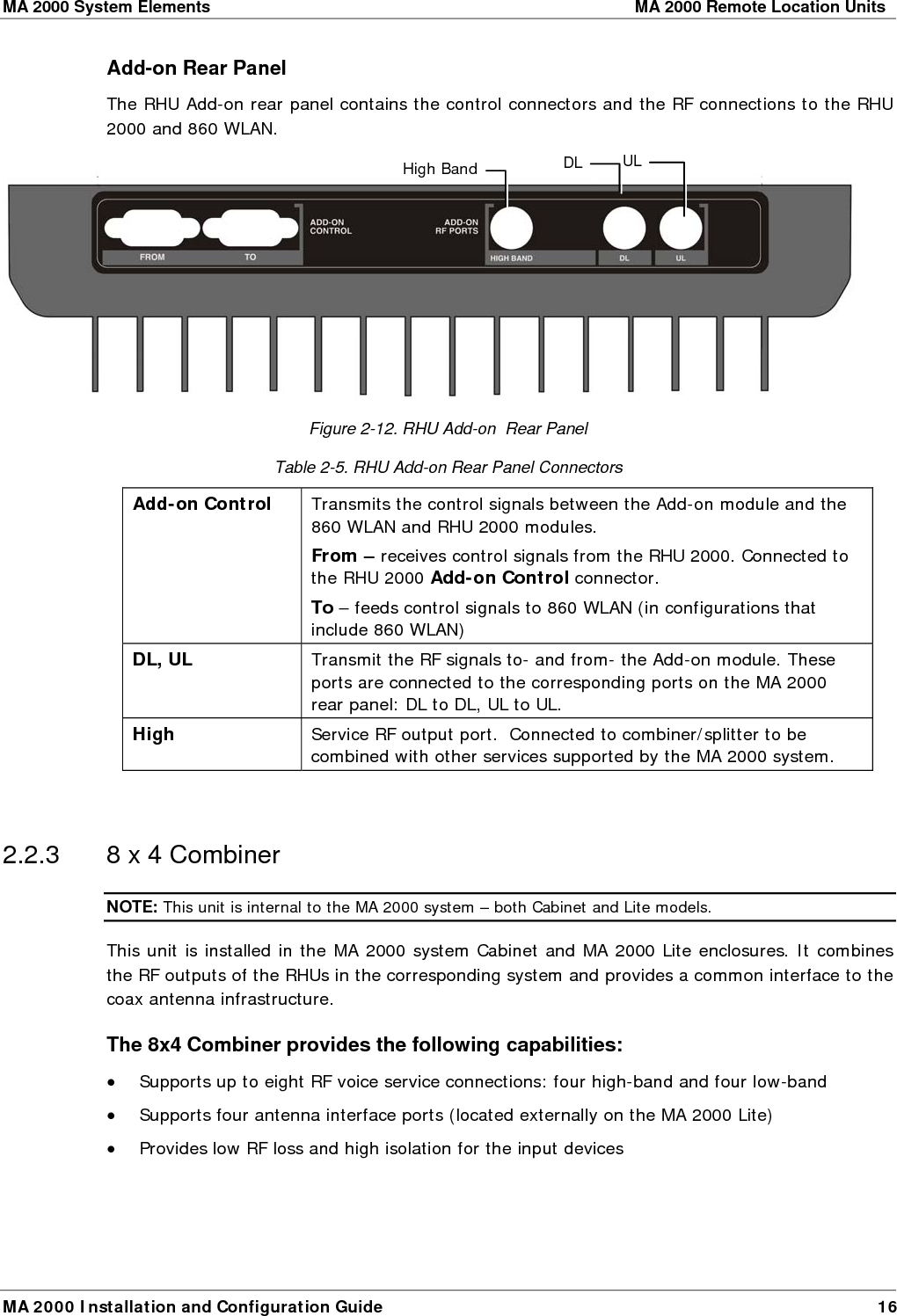 MA 2000 System Elements    MA 2000 Remote Location Units  MA 2000 Installation and Configuration Guide  16 Add-on Rear Panel The RHU Add-on rear panel contains the control connectors and the RF connections to the RHU 2000 and 860 WLAN.   Figure  2-12. RHU Add-on  Rear Panel Table  2-5. RHU Add-on Rear Panel Connectors Add-on Control   Transmits the control signals between the Add-on module and the 860 WLAN and RHU 2000 modules.  From – receives control signals from the RHU 2000. Connected to the RHU 2000 Add-on Control connector. To – feeds control signals to 860 WLAN (in configurations that include 860 WLAN) DL, UL  Transmit the RF signals to- and from- the Add-on module. These ports are connected to the corresponding ports on the MA 2000 rear panel: DL to DL, UL to UL. High  Service RF output port.  Connected to combiner/splitter to be combined with other services supported by the MA 2000 system.   2.2.3  8 x 4 Combiner NOTE: This unit is internal to the MA 2000 system – both Cabinet and Lite models. This unit is installed in the MA 2000 system Cabinet and MA 2000 Lite enclosures. It combines the RF outputs of the RHUs in the corresponding system and provides a common interface to the coax antenna infrastructure. The 8x4 Combiner provides the following capabilities: • Supports up to eight RF voice service connections: four high-band and four low-band  • Supports four antenna interface ports (located externally on the MA 2000 Lite) • Provides low RF loss and high isolation for the input devices High Band DL UL