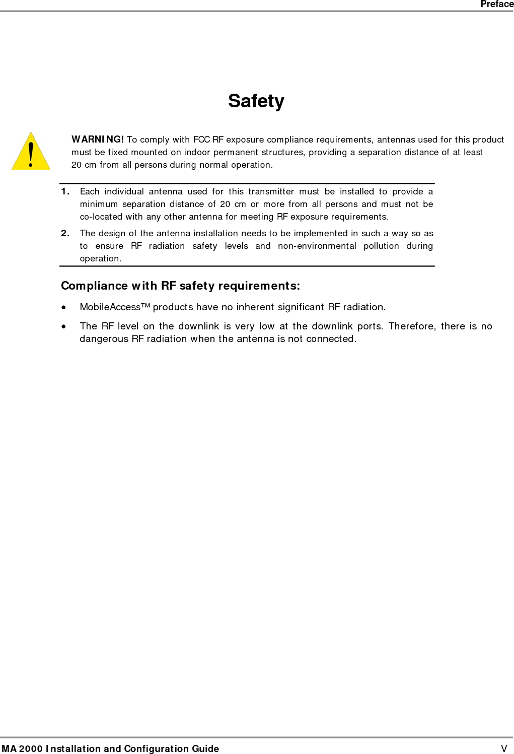    Preface      MA 2000 Installation and Configuration Guide    V   Safety  WARNING! To comply with FCC RF exposure compliance requirements, antennas used for this product must be fixed mounted on indoor permanent structures, providing a separation distance of at least  20 cm from all persons during normal operation. 1. Each individual antenna used for this transmitter must be installed to provide a minimum separation distance of 20 cm or more from all persons and must not be co-located with any other antenna for meeting RF exposure requirements.  2. The design of the antenna installation needs to be implemented in such a way so as to ensure RF radiation safety levels and non-environmental pollution during operation. Compliance with RF safety requirements: • MobileAccess™ products have no inherent significant RF radiation. • The RF level on the downlink is very low at the downlink ports. Therefore, there is no dangerous RF radiation when the antenna is not connected.  