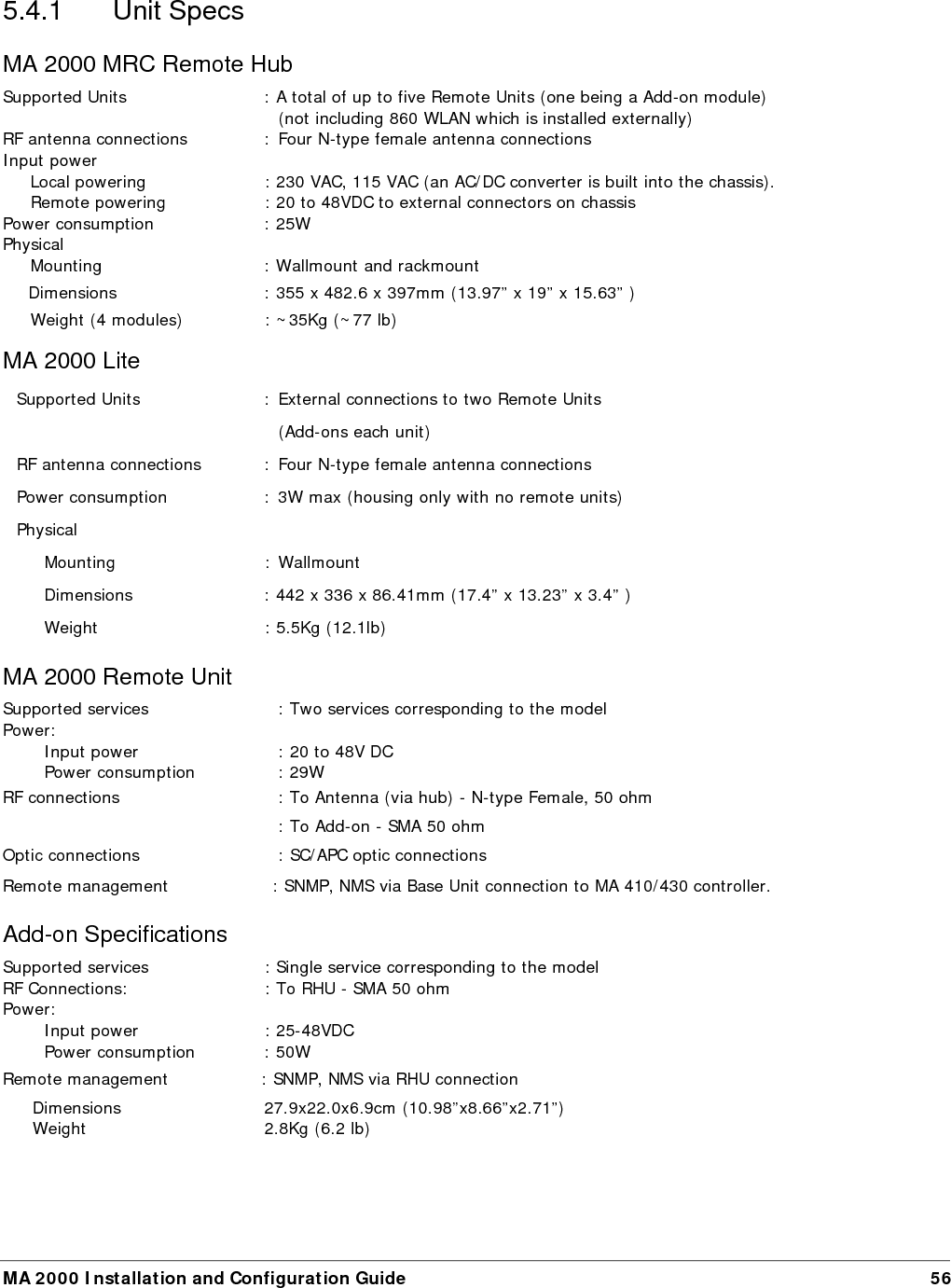   MA 2000 Installation and Configuration Guide  57 Base Unit Specifications Models: 4-port model, 8-port model (shown above) Supported services:  Wideband device supporting all services supported by MA systems RF (total Input):    10 dBm max Power:    Input power  20 to 48V DC   Power consumption  14W (8-port BU)   RF connections    N-type Female, 50 ohm – interface to RIU or to passive BTS interface       N-type Female, 50 ohm – interface to antennas Optic connections    Four or eight (depending on the model) SC/APC optic connections  Remote management    SNMP, NMS via connection to MA 410/430 controller. Physical   Dimensions  48.26x4.44x29.97cm (19”x1Ux11.8”)   Weight           2.82Kg (6.2lb) 