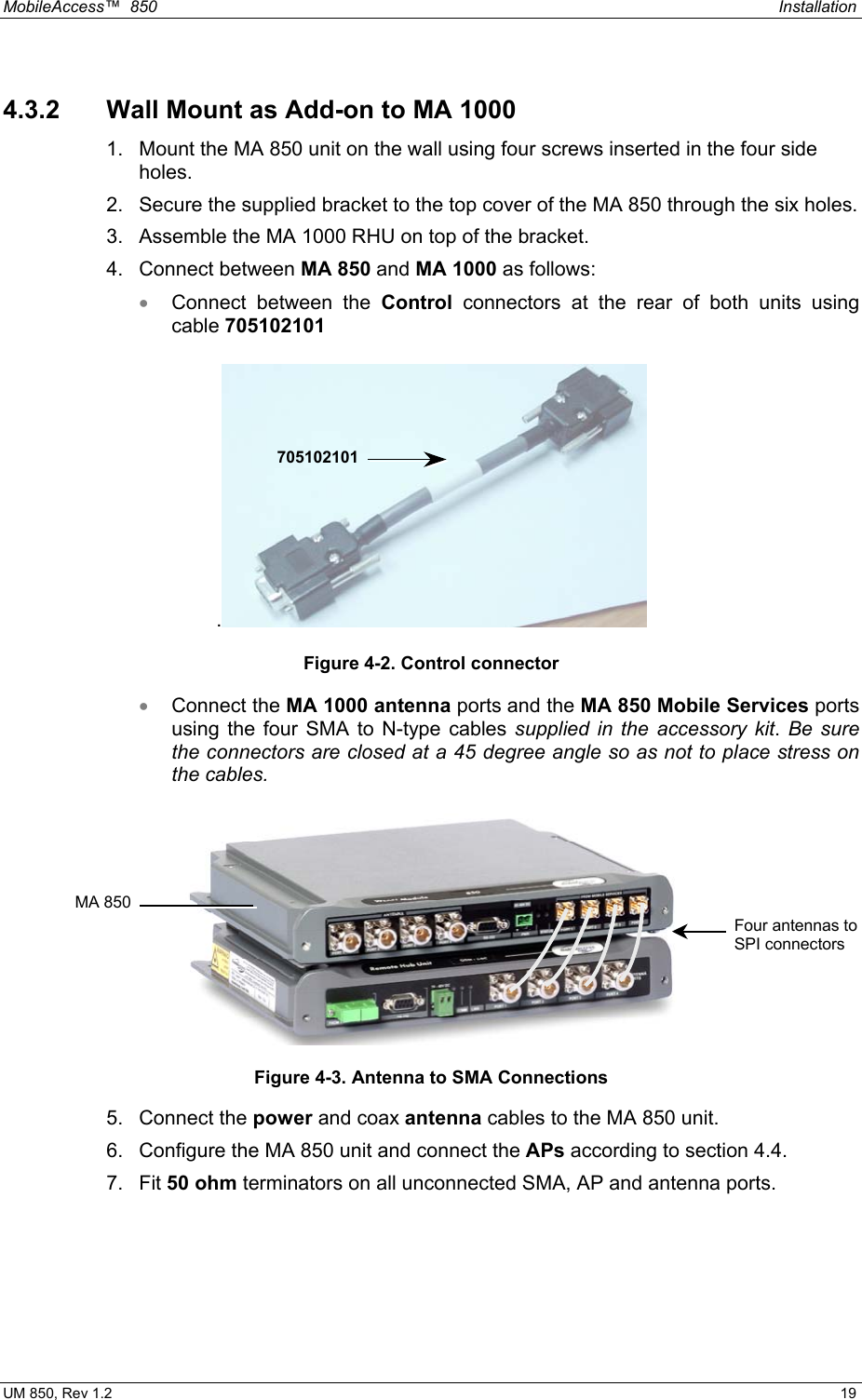 MobileAccess™  850    Installation  UM 850, Rev 1.2    19 4.3.2  Wall Mount as Add-on to MA 1000  1.  Mount the MA 850 unit on the wall using four screws inserted in the four side holes. 2.  Secure the supplied bracket to the top cover of the MA 850 through the six holes.  3.  Assemble the MA 1000 RHU on top of the bracket. 4. Connect between MA 850 and MA 1000 as follows: •  Connect between the Control connectors at the rear of both units using cable 705102101 . Figure 4-2. Control connector •  Connect the MA 1000 antenna ports and the MA 850 Mobile Services ports using the four SMA to N-type cables supplied in the accessory kit. Be sure the connectors are closed at a 45 degree angle so as not to place stress on the cables.  Figure 4-3. Antenna to SMA Connections 5. Connect the power and coax antenna cables to the MA 850 unit. 6.  Configure the MA 850 unit and connect the APs according to section 4.4. 7. Fit 50 ohm terminators on all unconnected SMA, AP and antenna ports. 705102101Four antennas to SPI connectors MA 850
