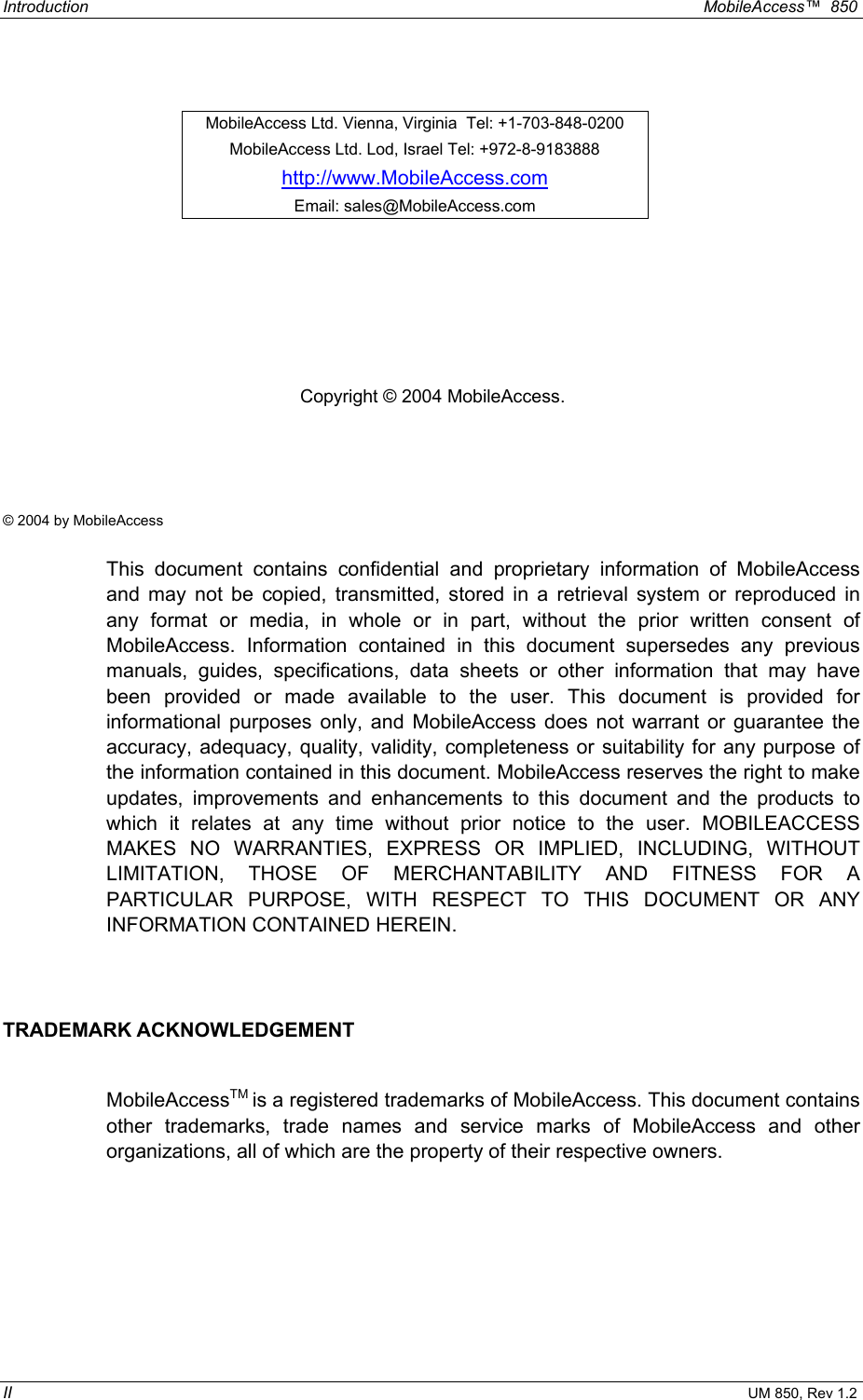 Introduction  MobileAccess™  850 II UM 850, Rev 1.2         Copyright © 2004 MobileAccess.    © 2004 by MobileAccess  This document contains confidential and proprietary information of MobileAccess and may not be copied, transmitted, stored in a retrieval system or reproduced in any format or media, in whole or in part, without the prior written consent of MobileAccess. Information contained in this document supersedes any previous manuals, guides, specifications, data sheets or other information that may have been provided or made available to the user. This document is provided for informational purposes only, and MobileAccess does not warrant or guarantee the accuracy, adequacy, quality, validity, completeness or suitability for any purpose of the information contained in this document. MobileAccess reserves the right to make updates, improvements and enhancements to this document and the products to which it relates at any time without prior notice to the user. MOBILEACCESS MAKES NO WARRANTIES, EXPRESS OR IMPLIED, INCLUDING, WITHOUT LIMITATION, THOSE OF MERCHANTABILITY AND FITNESS FOR A PARTICULAR PURPOSE, WITH RESPECT TO THIS DOCUMENT OR ANY INFORMATION CONTAINED HEREIN.  TRADEMARK ACKNOWLEDGEMENT  MobileAccessTM is a registered trademarks of MobileAccess. This document contains other trademarks, trade names and service marks of MobileAccess and other organizations, all of which are the property of their respective owners. MobileAccess Ltd. Vienna, Virginia  Tel: +1-703-848-0200 MobileAccess Ltd. Lod, Israel Tel: +972-8-9183888 http://www.MobileAccess.com Email: sales@MobileAccess.com 
