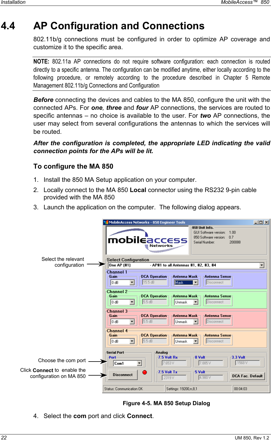 Installation  MobileAccess™  850 22 UM 850, Rev 1.2 4.4  AP Configuration and Connections 802.11b/g connections must be configured in order to optimize AP coverage and customize it to the specific area.  NOTE:  802.11a AP connections do not require software configuration: each connection is routed directly to a specific antenna. The configuration can be modified anytime, either locally according to the following procedure, or remotely according to the procedure described in Chapter 5 Remote Management 802.11b/g Connections and Configuration Before connecting the devices and cables to the MA 850, configure the unit with the connected APs. For one, three and four AP connections, the services are routed to specific antennas – no choice is available to the user. For two AP connections, the user may select from several configurations the antennas to which the services will be routed. After the configuration is completed, the appropriate LED indicating the valid connection points for the APs will be lit.  To configure the MA 850 1.  Install the 850 MA Setup application on your computer.  2.  Locally connect to the MA 850 Local connector using the RS232 9-pin cable provided with the MA 850 3.  Launch the application on the computer.  The following dialog appears.    Figure 4-5. MA 850 Setup Dialog 4. Select the com port and click Connect.   Click Connect to  enable theconfiguration on MA 850Select the relevantconfiguration Choose the com port