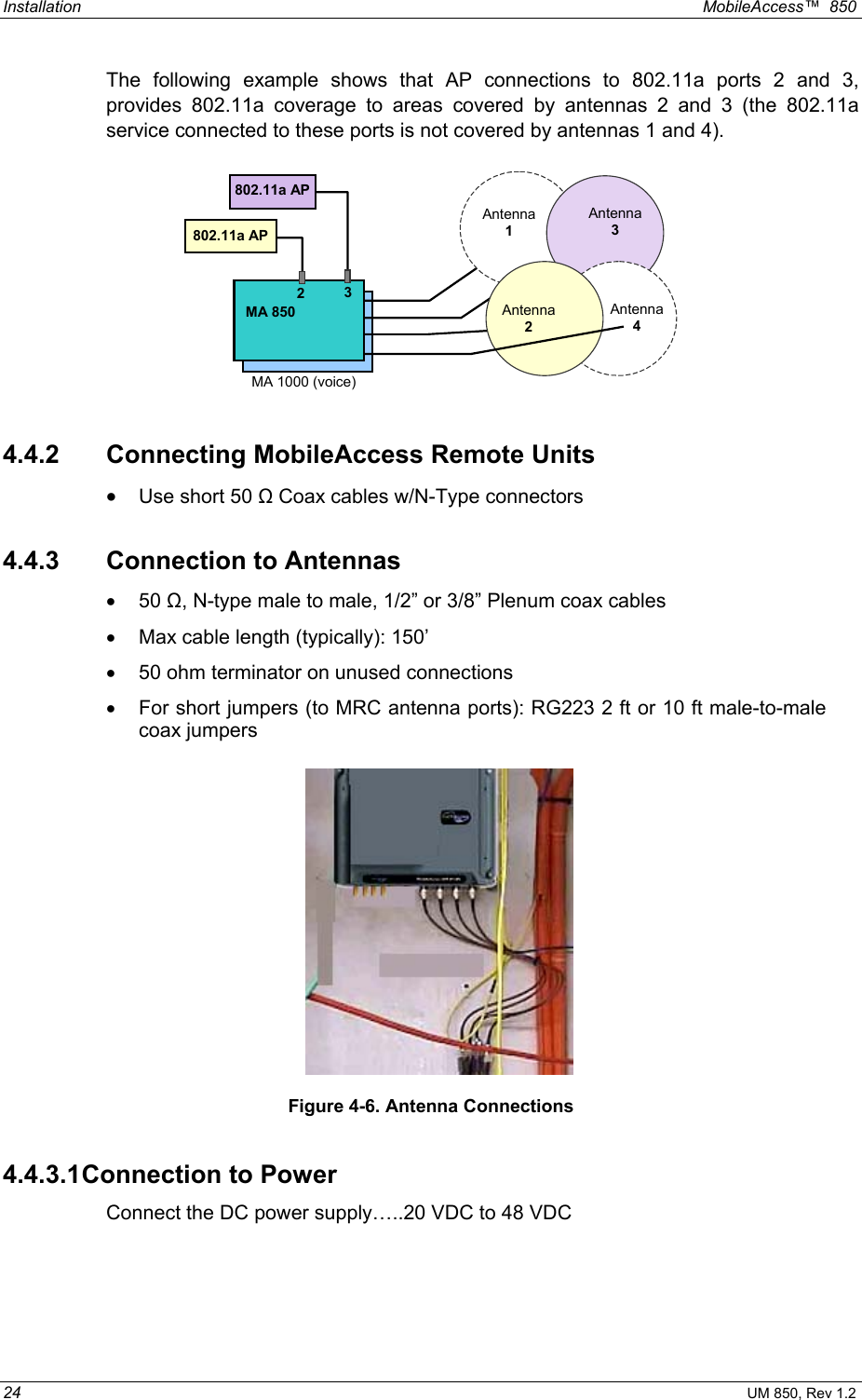 Installation  MobileAccess™  850 24 UM 850, Rev 1.2 The following example shows that AP connections to 802.11a ports 2 and 3, provides 802.11a coverage to areas covered by antennas 2 and 3 (the 802.11a service connected to these ports is not covered by antennas 1 and 4).     802.11a AP 802.11a AP  MA 850 2  3Antenna 3 Antenna 2 Antenna 1 Antenna 4 MA 1000 (voice)  4.4.2 Connecting MobileAccess Remote Units •  Use short 50 Ω Coax cables w/N-Type connectors 4.4.3 Connection to Antennas •  50 Ω, N-type male to male, 1/2” or 3/8” Plenum coax cables •  Max cable length (typically): 150’ •  50 ohm terminator on unused connections •  For short jumpers (to MRC antenna ports): RG223 2 ft or 10 ft male-to-male coax jumpers      Figure 4-6. Antenna Connections 4.4.3.1 Connection to Power Connect the DC power supply…..20 VDC to 48 VDC  