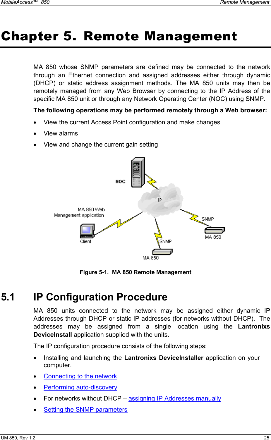 MobileAccess™  850    Remote Management  UM 850, Rev 1.2    25 Chapter 5.  Remote Management MA 850 whose SNMP parameters are defined may be connected to the network through an Ethernet connection and assigned addresses either through dynamic (DHCP) or static address assignment methods. The MA 850 units may then be remotely managed from any Web Browser by connecting to the IP Address of the specific MA 850 unit or through any Network Operating Center (NOC) using SNMP.   The following operations may be performed remotely through a Web browser:  •  View the current Access Point configuration and make changes •  View alarms •  View and change the current gain setting  Figure 5-1.  MA 850 Remote Management 5.1  IP Configuration Procedure MA 850 units connected to the network may be assigned either dynamic IP Addresses through DHCP or static IP addresses (for networks without DHCP).  The addresses may be assigned from a single location using the Lantronixs DeviceInstall application supplied with the units. The IP configuration procedure consists of the following steps: •  Installing and launching the Lantronixs DeviceInstaller application on your computer. •  Connecting to the network •  Performing auto-discovery •  For networks without DHCP – assigning IP Addresses manually •  Setting the SNMP parameters 