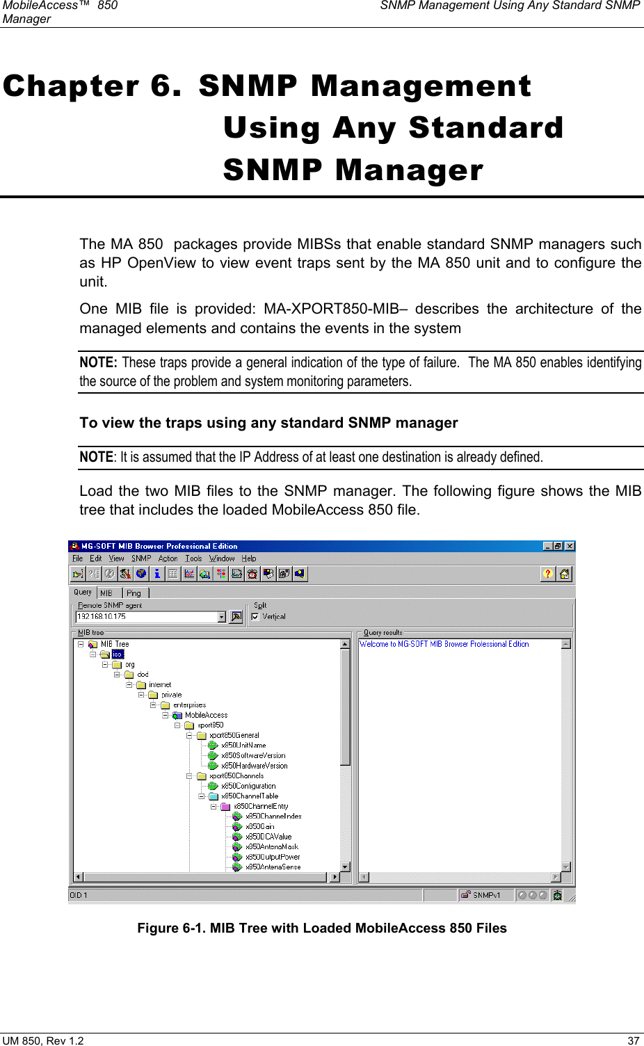 MobileAccess™  850    SNMP Management Using Any Standard SNMP Manager  UM 850, Rev 1.2    37 Chapter 6.  SNMP Management Using Any Standard SNMP Manager  The MA 850  packages provide MIBSs that enable standard SNMP managers such as HP OpenView to view event traps sent by the MA 850 unit and to configure the unit.   One MIB file is provided: MA-XPORT850-MIB– describes the architecture of the managed elements and contains the events in the system  NOTE: These traps provide a general indication of the type of failure.  The MA 850 enables identifying the source of the problem and system monitoring parameters. To view the traps using any standard SNMP manager NOTE: It is assumed that the IP Address of at least one destination is already defined.  Load the two MIB files to the SNMP manager. The following figure shows the MIB tree that includes the loaded MobileAccess 850 file.  Figure 6-1. MIB Tree with Loaded MobileAccess 850 Files  