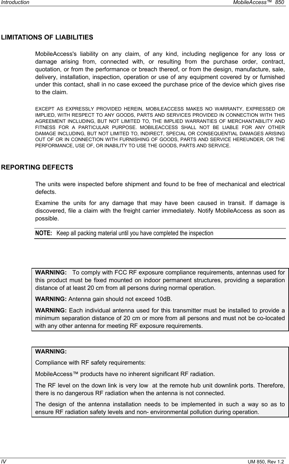 Introduction  MobileAccess™  850 IV UM 850, Rev 1.2 LIMITATIONS OF LIABILITIES MobileAccess&apos;s liability on any claim, of any kind, including negligence for any loss or damage arising from, connected with, or resulting from the purchase order, contract, quotation, or from the performance or breach thereof, or from the design, manufacture, sale, delivery, installation, inspection, operation or use of any equipment covered by or furnished under this contact, shall in no case exceed the purchase price of the device which gives rise to the claim.  EXCEPT AS EXPRESSLY PROVIDED HEREIN, MOBILEACCESS MAKES NO WARRANTY, EXPRESSED OR IMPLIED, WITH RESPECT TO ANY GOODS, PARTS AND SERVICES PROVIDED IN CONNECTION WITH THIS AGREEMENT INCLUDING, BUT NOT LIMITED TO, THE IMPLIED WARRANTIES OF MERCHANTABILITY AND FITNESS FOR A PARTICULAR PURPOSE. MOBILEACCESS SHALL NOT BE LIABLE FOR ANY OTHER DAMAGE INCLUDING, BUT NOT LIMITED TO, INDIRECT, SPECIAL OR CONSEQUENTIAL DAMAGES ARISING OUT OF OR IN CONNECTION WITH FURNISHING OF GOODS, PARTS AND SERVICE HEREUNDER, OR THE PERFORMANCE, USE OF, OR INABILITY TO USE THE GOODS, PARTS AND SERVICE. REPORTING DEFECTS  The units were inspected before shipment and found to be free of mechanical and electrical defects.   Examine the units for any damage that may have been caused in transit. If damage is discovered, file a claim with the freight carrier immediately. Notify MobileAccess as soon as possible.    NOTE:   Keep all packing material until you have completed the inspection  WARNING:   To comply with FCC RF exposure compliance requirements, antennas used for this product must be fixed mounted on indoor permanent structures, providing a separation distance of at least 20 cm from all persons during normal operation. WARNING: Antenna gain should not exceed 10dB. WARNING: Each individual antenna used for this transmitter must be installed to provide a minimum separation distance of 20 cm or more from all persons and must not be co-located with any other antenna for meeting RF exposure requirements.  WARNING:  Compliance with RF safety requirements: MobileAccess™ products have no inherent significant RF radiation. The RF level on the down link is very low  at the remote hub unit downlink ports. Therefore, there is no dangerous RF radiation when the antenna is not connected. The design of the antenna installation needs to be implemented in such a way so as to ensure RF radiation safety levels and non- environmental pollution during operation. 
