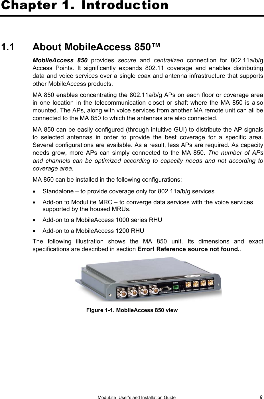    ModuLite  User’s and Installation Guide  9 Chapter 1.  Introduction 1.1  About MobileAccess 850™ MobileAccess 850 provides  secure and centralized connection for 802.11a/b/g  Access Points. It significantly expands 802.11 coverage and enables distributing data and voice services over a single coax and antenna infrastructure that supports other MobileAccess products. MA 850 enables concentrating the 802.11a/b/g APs on each floor or coverage area in one location in the telecommunication closet or shaft where the MA 850 is also mounted. The APs, along with voice services from another MA remote unit can all be connected to the MA 850 to which the antennas are also connected. MA 850 can be easily configured (through intuitive GUI) to distribute the AP signals to selected antennas in order to provide the best coverage for a specific area.  Several configurations are available. As a result, less APs are required. As capacity needs grow, more APs can simply connected to the MA 850. The number of APs and channels can be optimized according to capacity needs and not according to coverage area. MA 850 can be installed in the following configurations:  •  Standalone – to provide coverage only for 802.11a/b/g services •  Add-on to ModuLite MRC – to converge data services with the voice services supported by the housed MRUs. •  Add-on to a MobileAccess 1000 series RHU •  Add-on to a MobileAccess 1200 RHU  The following illustration shows the MA 850 unit. Its dimensions and exact specifications are described in section Error! Reference source not found..   Figure 1-1. MobileAccess 850 view 
