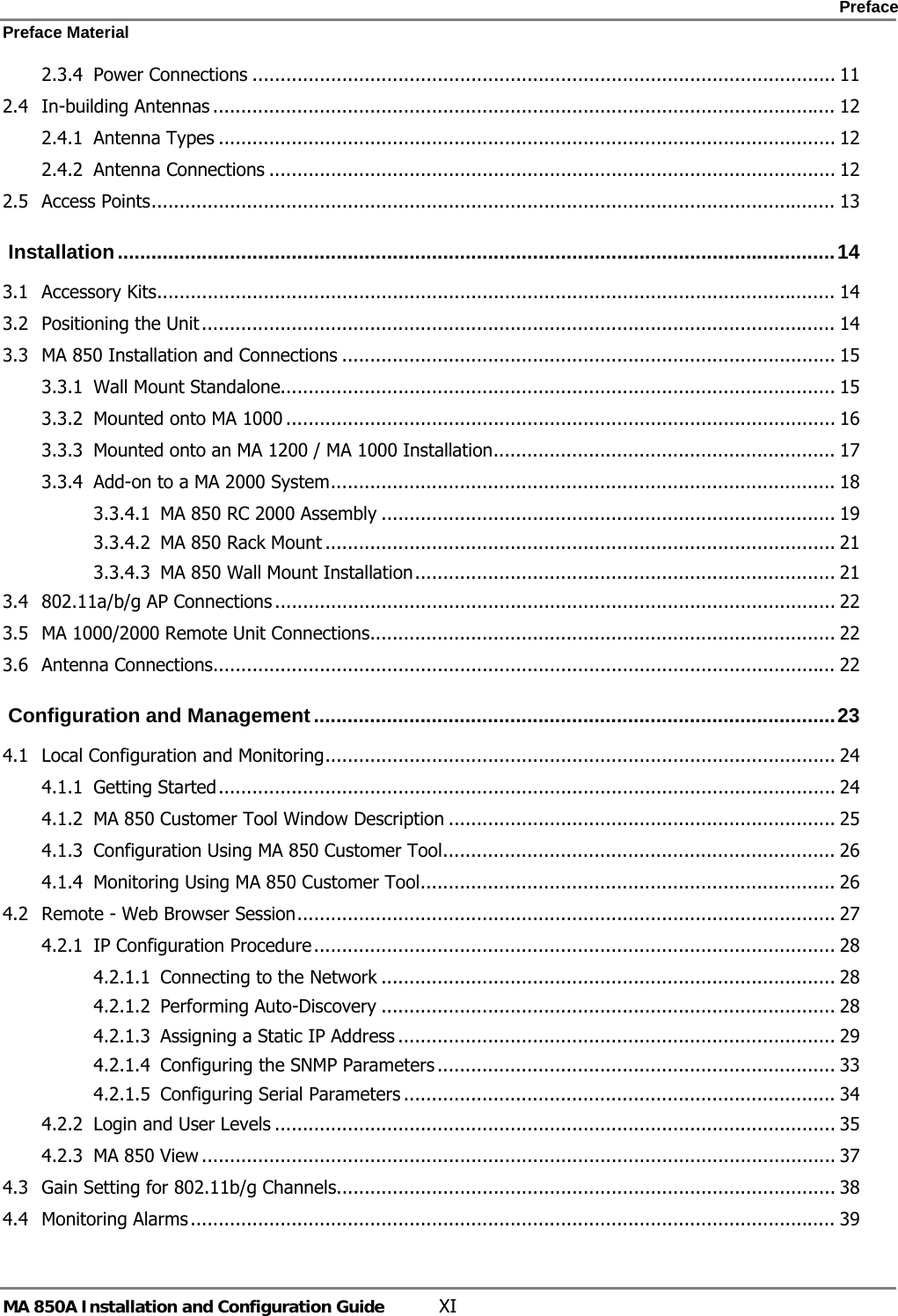    Preface Preface Material      MA 850A Installation and Configuration Guide  XI 2.3.4 Power Connections ........................................................................................................ 11 2.4 In-building Antennas ............................................................................................................... 12 2.4.1 Antenna Types .............................................................................................................. 12 2.4.2 Antenna Connections ..................................................................................................... 12 2.5 Access Points.......................................................................................................................... 13  Installation................................................................................................................................14 3.1 Accessory Kits......................................................................................................................... 14 3.2 Positioning the Unit ................................................................................................................. 14 3.3 MA 850 Installation and Connections ........................................................................................ 15 3.3.1 Wall Mount Standalone................................................................................................... 15 3.3.2 Mounted onto MA 1000 .................................................................................................. 16 3.3.3 Mounted onto an MA 1200 / MA 1000 Installation............................................................. 17 3.3.4 Add-on to a MA 2000 System.......................................................................................... 18 3.3.4.1 MA 850 RC 2000 Assembly ................................................................................. 19 3.3.4.2 MA 850 Rack Mount ........................................................................................... 21 3.3.4.3 MA 850 Wall Mount Installation........................................................................... 21 3.4 802.11a/b/g AP Connections .................................................................................................... 22 3.5 MA 1000/2000 Remote Unit Connections................................................................................... 22 3.6 Antenna Connections............................................................................................................... 22  Configuration and Management.............................................................................................23 4.1 Local Configuration and Monitoring........................................................................................... 24 4.1.1 Getting Started.............................................................................................................. 24 4.1.2 MA 850 Customer Tool Window Description ..................................................................... 25 4.1.3 Configuration Using MA 850 Customer Tool...................................................................... 26 4.1.4 Monitoring Using MA 850 Customer Tool.......................................................................... 26 4.2 Remote - Web Browser Session................................................................................................ 27 4.2.1 IP Configuration Procedure............................................................................................. 28 4.2.1.1 Connecting to the Network ................................................................................. 28 4.2.1.2 Performing Auto-Discovery ................................................................................. 28 4.2.1.3 Assigning a Static IP Address .............................................................................. 29 4.2.1.4 Configuring the SNMP Parameters ....................................................................... 33 4.2.1.5 Configuring Serial Parameters ............................................................................. 34 4.2.2 Login and User Levels .................................................................................................... 35 4.2.3 MA 850 View ................................................................................................................. 37 4.3 Gain Setting for 802.11b/g Channels......................................................................................... 38 4.4 Monitoring Alarms................................................................................................................... 39 