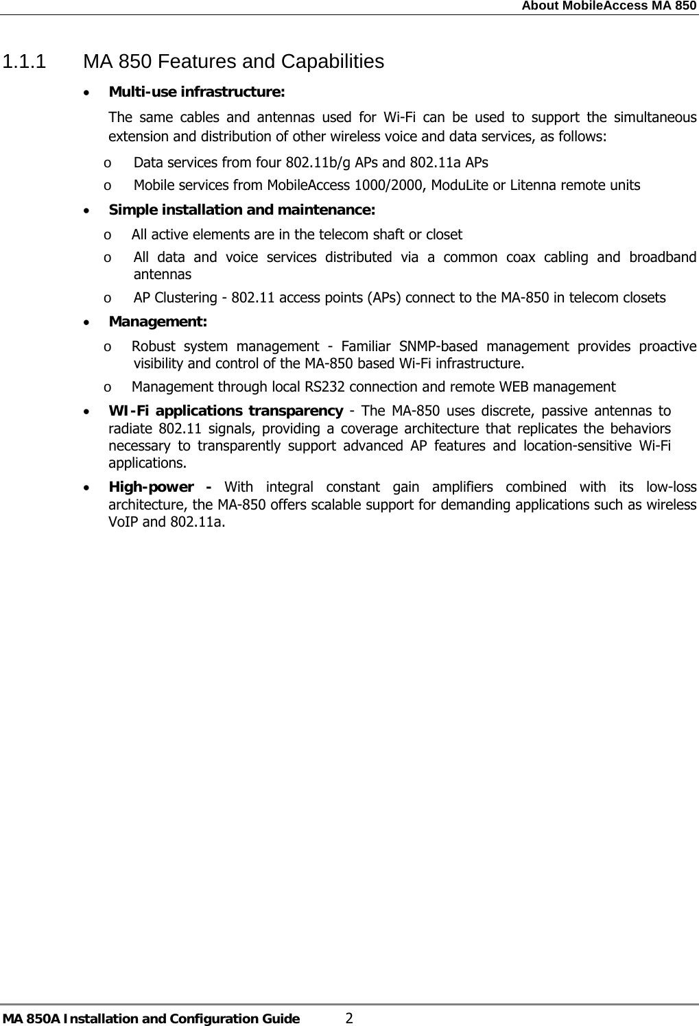 About MobileAccess MA 850 MA 850A Installation and Configuration Guide  2 1.1.1  MA 850 Features and Capabilities • Multi-use infrastructure: The same cables and antennas used for Wi-Fi can be used to support the simultaneous extension and distribution of other wireless voice and data services, as follows: o Data services from four 802.11b/g APs and 802.11a APs  o Mobile services from MobileAccess 1000/2000, ModuLite or Litenna remote units • Simple installation and maintenance:  o All active elements are in the telecom shaft or closet  o All data and voice services distributed via a common coax cabling and broadband antennas o AP Clustering - 802.11 access points (APs) connect to the MA-850 in telecom closets • Management: o Robust system management - Familiar SNMP-based management provides proactive visibility and control of the MA-850 based Wi-Fi infrastructure.  o Management through local RS232 connection and remote WEB management • WI-Fi applications transparency - The MA-850 uses discrete, passive antennas to radiate 802.11 signals, providing a coverage architecture that replicates the behaviors necessary to transparently support advanced AP features and location-sensitive Wi-Fi applications. • High-power - With integral constant gain amplifiers combined with its low-loss architecture, the MA-850 offers scalable support for demanding applications such as wireless VoIP and 802.11a. 