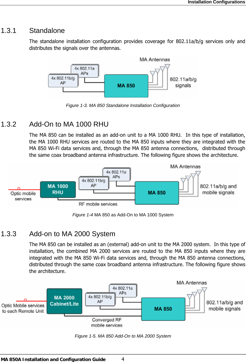Installation Configurations MA 850A Installation and Configuration Guide  4 1.3.1 Standalone The standalone installation configuration provides coverage for 802.11a/b/g services only and distributes the signals over the antennas.  Figure  1-3. MA 850 Standalone Installation Configuration 1.3.2  Add-On to MA 1000 RHU The MA 850 can be installed as an add-on unit to a MA 1000 RHU.  In this type of installation, the MA 1000 RHU services are routed to the MA 850 inputs where they are integrated with the MA 850 Wi-Fi data services and, through the MA 850 antenna connections,  distributed through the same coax broadband antenna infrastructure. The following figure shows the architecture.  Figure  1-4 MA 850 as Add-On to MA 1000 System 1.3.3  Add-on to MA 2000 System The MA 850 can be installed as an (external) add-on unit to the MA 2000 system.  In this type of installation, the combined MA 2000 services are routed to the MA 850 inputs where they are integrated with the MA 850 Wi-Fi data services and, through the MA 850 antenna connections,  distributed through the same coax broadband antenna infrastructure. The following figure shows the architecture.   Figure  1-5. MA 850 Add-On to MA 2000 System 
