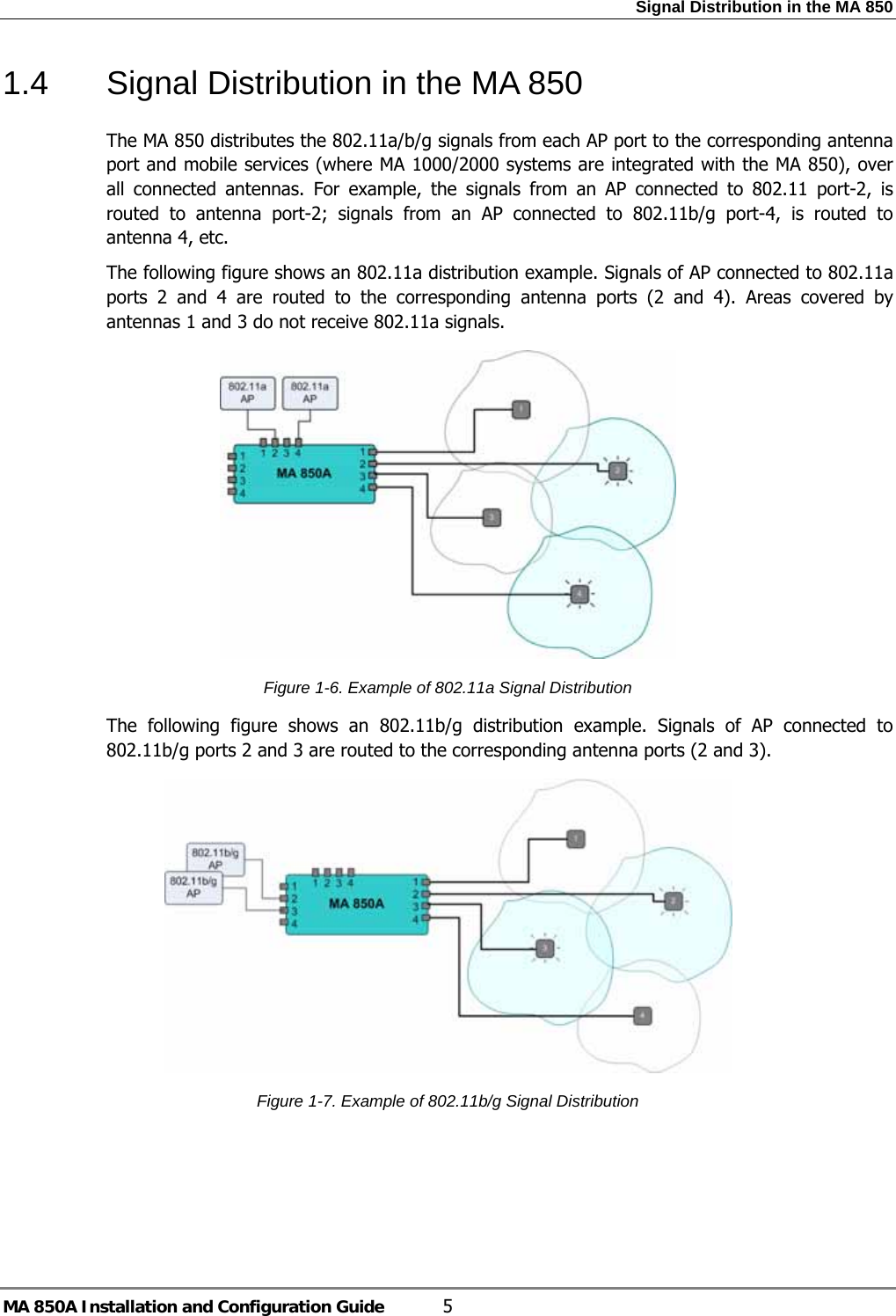 Signal Distribution in the MA 850 MA 850A Installation and Configuration Guide  5 1.4  Signal Distribution in the MA 850 The MA 850 distributes the 802.11a/b/g signals from each AP port to the corresponding antenna port and mobile services (where MA 1000/2000 systems are integrated with the MA 850), over all connected antennas. For example, the signals from an AP connected to 802.11 port-2, is routed to antenna port-2; signals from an AP connected to 802.11b/g port-4, is routed to antenna 4, etc.  The following figure shows an 802.11a distribution example. Signals of AP connected to 802.11a ports 2 and 4 are routed to the corresponding antenna ports (2 and 4). Areas covered by antennas 1 and 3 do not receive 802.11a signals.  Figure  1-6. Example of 802.11a Signal Distribution The following figure shows an 802.11b/g distribution example. Signals of AP connected to 802.11b/g ports 2 and 3 are routed to the corresponding antenna ports (2 and 3).   Figure  1-7. Example of 802.11b/g Signal Distribution 