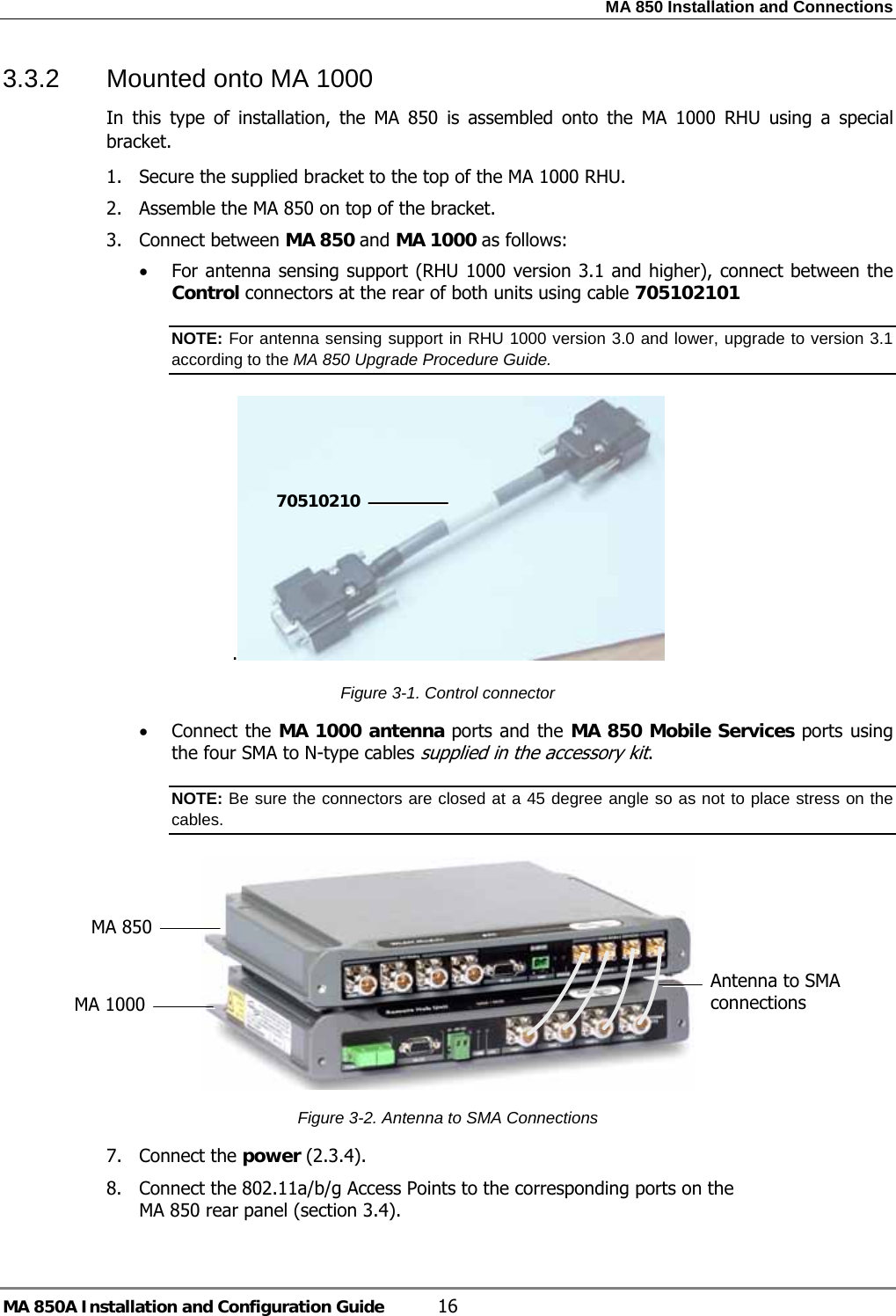 MA 850 Installation and Connections MA 850A Installation and Configuration Guide  16 3.3.2  Mounted onto MA 1000  In this type of installation, the MA 850 is assembled onto the MA 1000 RHU using a special bracket. 1. Secure the supplied bracket to the top of the MA 1000 RHU.  2. Assemble the MA 850 on top of the bracket. 3. Connect between MA 850 and MA 1000 as follows: • For antenna sensing support (RHU 1000 version 3.1 and higher), connect between the Control connectors at the rear of both units using cable 705102101 NOTE: For antenna sensing support in RHU 1000 version 3.0 and lower, upgrade to version 3.1 according to the MA 850 Upgrade Procedure Guide. .  Figure  3-1. Control connector • Connect the MA 1000 antenna ports and the MA 850 Mobile Services ports using the four SMA to N-type cables supplied in the accessory kit.  NOTE: Be sure the connectors are closed at a 45 degree angle so as not to place stress on the cables.  Figure  3-2. Antenna to SMA Connections 7. Connect the power ( 2.3.4). 8. Connect the 802.11a/b/g Access Points to the corresponding ports on the MA 850 rear panel (section  3.4). 70510210Antenna to SMA connections MA 850 MA 1000 