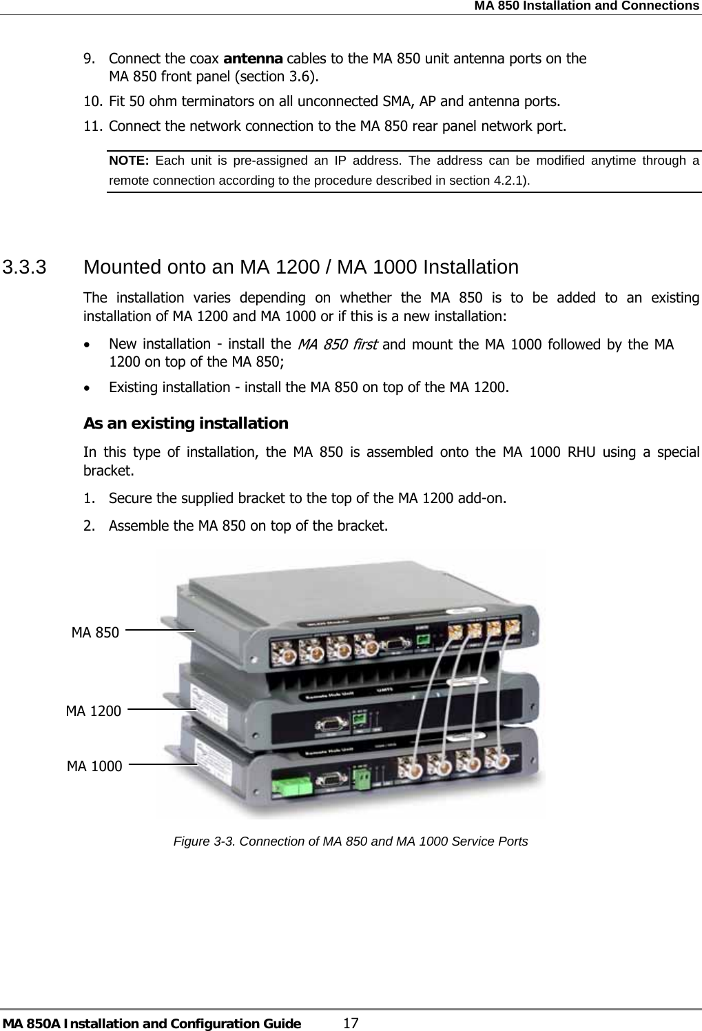 MA 850 Installation and Connections MA 850A Installation and Configuration Guide  17 9. Connect the coax antenna cables to the MA 850 unit antenna ports on the MA 850 front panel (section  3.6). 10. Fit 50 ohm terminators on all unconnected SMA, AP and antenna ports. 11. Connect the network connection to the MA 850 rear panel network port. NOTE:  Each unit is pre-assigned an IP address. The address can be modified anytime through a remote connection according to the procedure described in section  4.2.1).    3.3.3  Mounted onto an MA 1200 / MA 1000 Installation The installation varies depending on whether the MA 850 is to be added to an existing installation of MA 1200 and MA 1000 or if this is a new installation: • New installation - install the MA 850 first and mount the MA 1000 followed by the MA 1200 on top of the MA 850; • Existing installation - install the MA 850 on top of the MA 1200. As an existing installation In this type of installation, the MA 850 is assembled onto the MA 1000 RHU using a special bracket. 1.  Secure the supplied bracket to the top of the MA 1200 add-on. 2.  Assemble the MA 850 on top of the bracket.  Figure  3-3. Connection of MA 850 and MA 1000 Service Ports   MA 1200 MA 850 MA 1000 