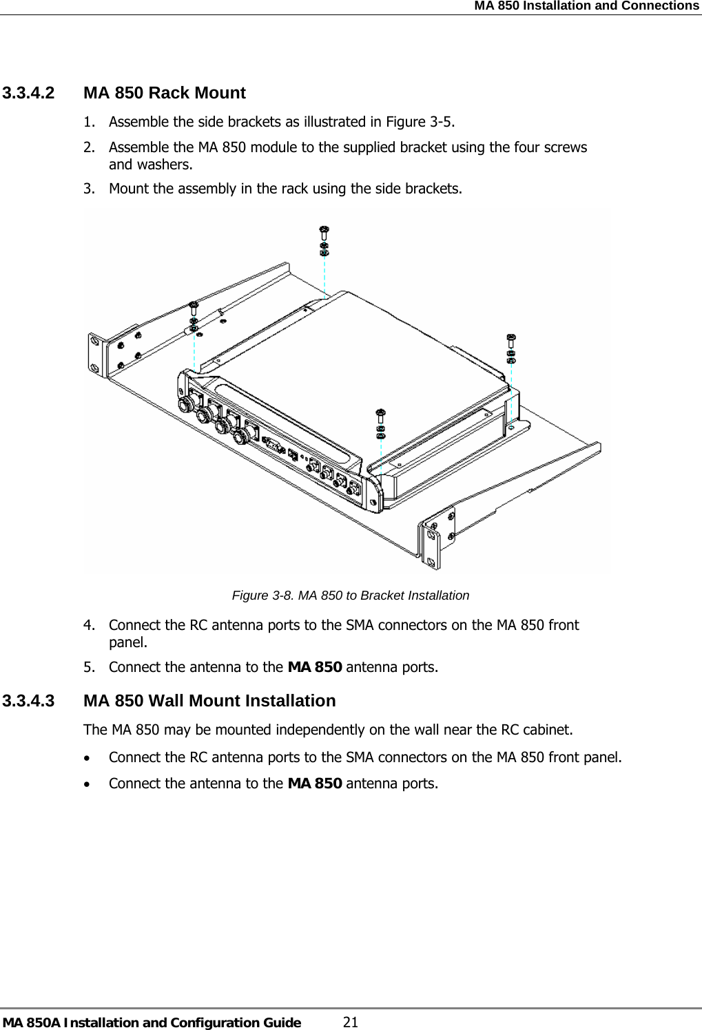 MA 850 Installation and Connections MA 850A Installation and Configuration Guide  21  3.3.4.2  MA 850 Rack Mount 1. Assemble the side brackets as illustrated in Figure  3-5. 2. Assemble the MA 850 module to the supplied bracket using the four screws and washers. 3. Mount the assembly in the rack using the side brackets.  Figure  3-8. MA 850 to Bracket Installation 4. Connect the RC antenna ports to the SMA connectors on the MA 850 front panel. 5. Connect the antenna to the MA 850 antenna ports. 3.3.4.3  MA 850 Wall Mount Installation The MA 850 may be mounted independently on the wall near the RC cabinet. • Connect the RC antenna ports to the SMA connectors on the MA 850 front panel. • Connect the antenna to the MA 850 antenna ports. 