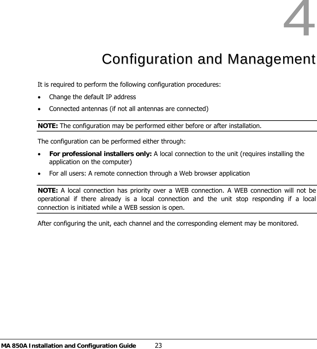 MA 850A Installation and Configuration Guide  23 4  CCoonnffiigguurraattiioonn  aanndd  MMaannaaggeemmeenntt  It is required to perform the following configuration procedures:  • Change the default IP address • Connected antennas (if not all antennas are connected) NOTE: The configuration may be performed either before or after installation. The configuration can be performed either through: • For professional installers only: A local connection to the unit (requires installing the application on the computer) • For all users: A remote connection through a Web browser application  NOTE: A local connection has priority over a WEB connection. A WEB connection will not be operational if there already is a local connection and the unit stop responding if a local connection is initiated while a WEB session is open.   After configuring the unit, each channel and the corresponding element may be monitored. 