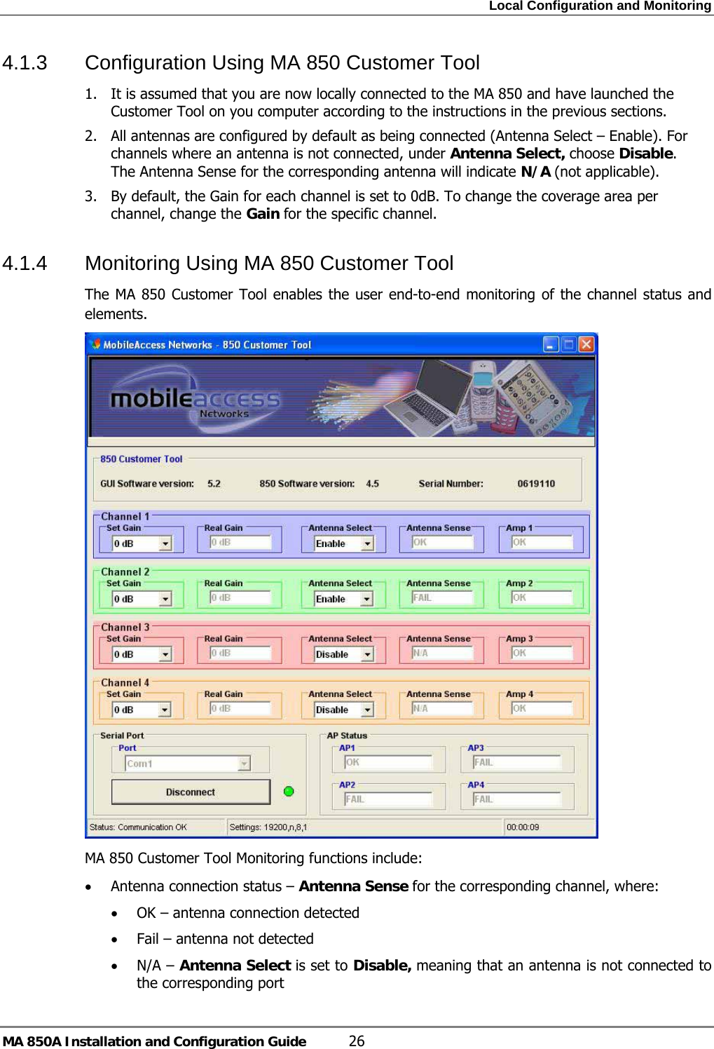 Local Configuration and Monitoring MA 850A Installation and Configuration Guide  26 4.1.3  Configuration Using MA 850 Customer Tool 1. It is assumed that you are now locally connected to the MA 850 and have launched the Customer Tool on you computer according to the instructions in the previous sections.   2. All antennas are configured by default as being connected (Antenna Select – Enable). For channels where an antenna is not connected, under Antenna Select, choose Disable. The Antenna Sense for the corresponding antenna will indicate N/A (not applicable). 3. By default, the Gain for each channel is set to 0dB. To change the coverage area per channel, change the Gain for the specific channel.  4.1.4  Monitoring Using MA 850 Customer Tool The MA 850 Customer Tool enables the user end-to-end monitoring of the channel status and elements.   MA 850 Customer Tool Monitoring functions include: • Antenna connection status – Antenna Sense for the corresponding channel, where: • OK – antenna connection detected • Fail – antenna not detected • N/A – Antenna Select is set to Disable, meaning that an antenna is not connected to the corresponding port  