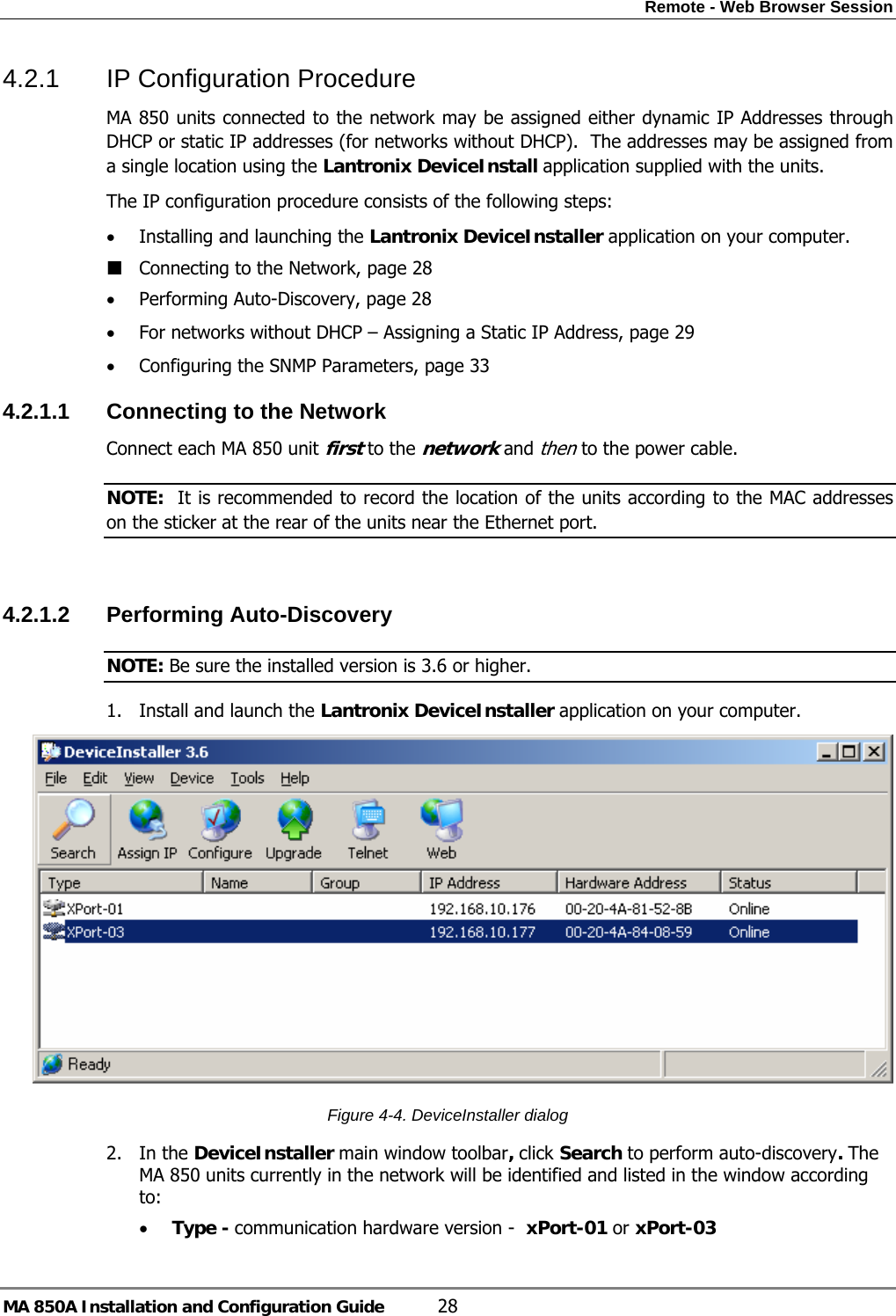 Remote - Web Browser Session MA 850A Installation and Configuration Guide  28 4.2.1  IP Configuration Procedure MA 850 units connected to the network may be assigned either dynamic IP Addresses through DHCP or static IP addresses (for networks without DHCP).  The addresses may be assigned from a single location using the Lantronix DeviceInstall application supplied with the units. The IP configuration procedure consists of the following steps: • Installing and launching the Lantronix DeviceInstaller application on your computer.  Connecting to the Network, page 28 • Performing Auto-Discovery, page 28 • For networks without DHCP – Assigning a Static IP Address, page 29 • Configuring the SNMP Parameters, page 33 4.2.1.1  Connecting to the Network Connect each MA 850 unit first to the network and then to the power cable. NOTE:  It is recommended to record the location of the units according to the MAC addresses on the sticker at the rear of the units near the Ethernet port.  4.2.1.2  Performing Auto-Discovery  NOTE: Be sure the installed version is 3.6 or higher. 1. Install and launch the Lantronix DeviceInstaller application on your computer.   Figure  4-4. DeviceInstaller dialog 2. In the DeviceInstaller main window toolbar, click Search to perform auto-discovery. The MA 850 units currently in the network will be identified and listed in the window according to: • Type - communication hardware version -  xPort-01 or xPort-03 