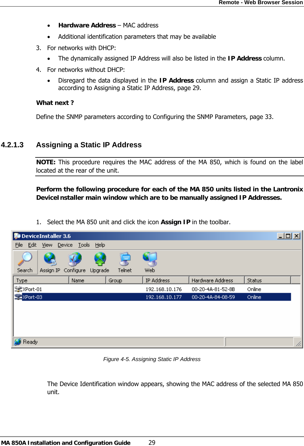Remote - Web Browser Session MA 850A Installation and Configuration Guide  29 • Hardware Address – MAC address  • Additional identification parameters that may be available 3. For networks with DHCP:  • The dynamically assigned IP Address will also be listed in the IP Address column.  4. For networks without DHCP: • Disregard the data displayed in the IP Address column and assign a Static IP address according to Assigning a Static IP Address, page 29.   What next ? Define the SNMP parameters according to Configuring the SNMP Parameters, page 33.  4.2.1.3  Assigning a Static IP Address  NOTE: This procedure requires the MAC address of the MA 850, which is found on the label located at the rear of the unit. Perform the following procedure for each of the MA 850 units listed in the Lantronix DeviceInstaller main window which are to be manually assigned IP Addresses.  1. Select the MA 850 unit and click the icon Assign IP in the toolbar.  Figure  4-5. Assigning Static IP Address  The Device Identification window appears, showing the MAC address of the selected MA 850 unit. 