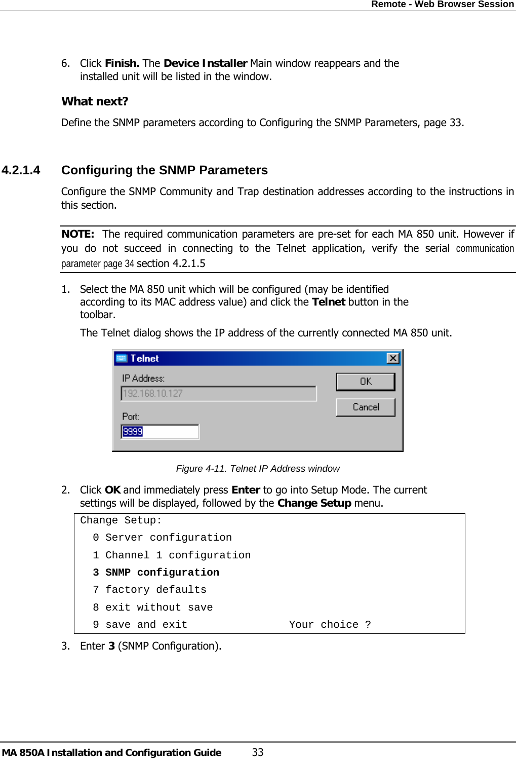 Remote - Web Browser Session MA 850A Installation and Configuration Guide  33  6. Click Finish. The Device Installer Main window reappears and the installed unit will be listed in the window. What next? Define the SNMP parameters according to Configuring the SNMP Parameters, page 33.  4.2.1.4  Configuring the SNMP Parameters Configure the SNMP Community and Trap destination addresses according to the instructions in this section. NOTE:  The required communication parameters are pre-set for each MA 850 unit. However if you do not succeed in connecting to the Telnet application, verify the serial communication parameter page 34 section  4.2.1.5 1. Select the MA 850 unit which will be configured (may be identified according to its MAC address value) and click the Telnet button in the toolbar.  The Telnet dialog shows the IP address of the currently connected MA 850 unit.  Figure  4-11. Telnet IP Address window 2. Click OK and immediately press Enter to go into Setup Mode. The current settings will be displayed, followed by the Change Setup menu. Change Setup:   0 Server configuration   1 Channel 1 configuration   3 SNMP configuration   7 factory defaults   8 exit without save   9 save and exit                Your choice ? 3. Enter 3 (SNMP Configuration). 