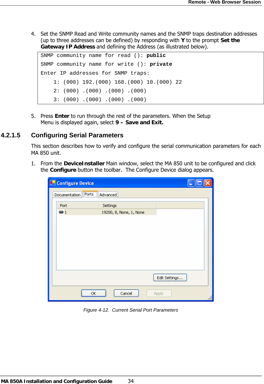 Remote - Web Browser Session MA 850A Installation and Configuration Guide  34  4. Set the SNMP Read and Write community names and the SNMP traps destination addresses (up to three addresses can be defined) by responding with Y to the prompt Set the Gateway IP Address and defining the Address (as illustrated below). SNMP community name for read (): public SNMP community name for write (): private Enter IP addresses for SNMP traps:     1: (000) 192.(000) 168.(000) 10.(000) 22     2: (000) .(000) .(000) .(000)     3: (000) .(000) .(000) .(000)  5. Press Enter to run through the rest of the parameters. When the Setup Menu is displayed again, select 9 – Save and Exit. 4.2.1.5  Configuring Serial Parameters This section describes how to verify and configure the serial communication parameters for each MA 850 unit. 1. From the DeviceInstaller Main window, select the MA 850 unit to be configured and click the Configure button the toolbar.  The Configure Device dialog appears.  Figure  4-12.  Current Serial Port Parameters 