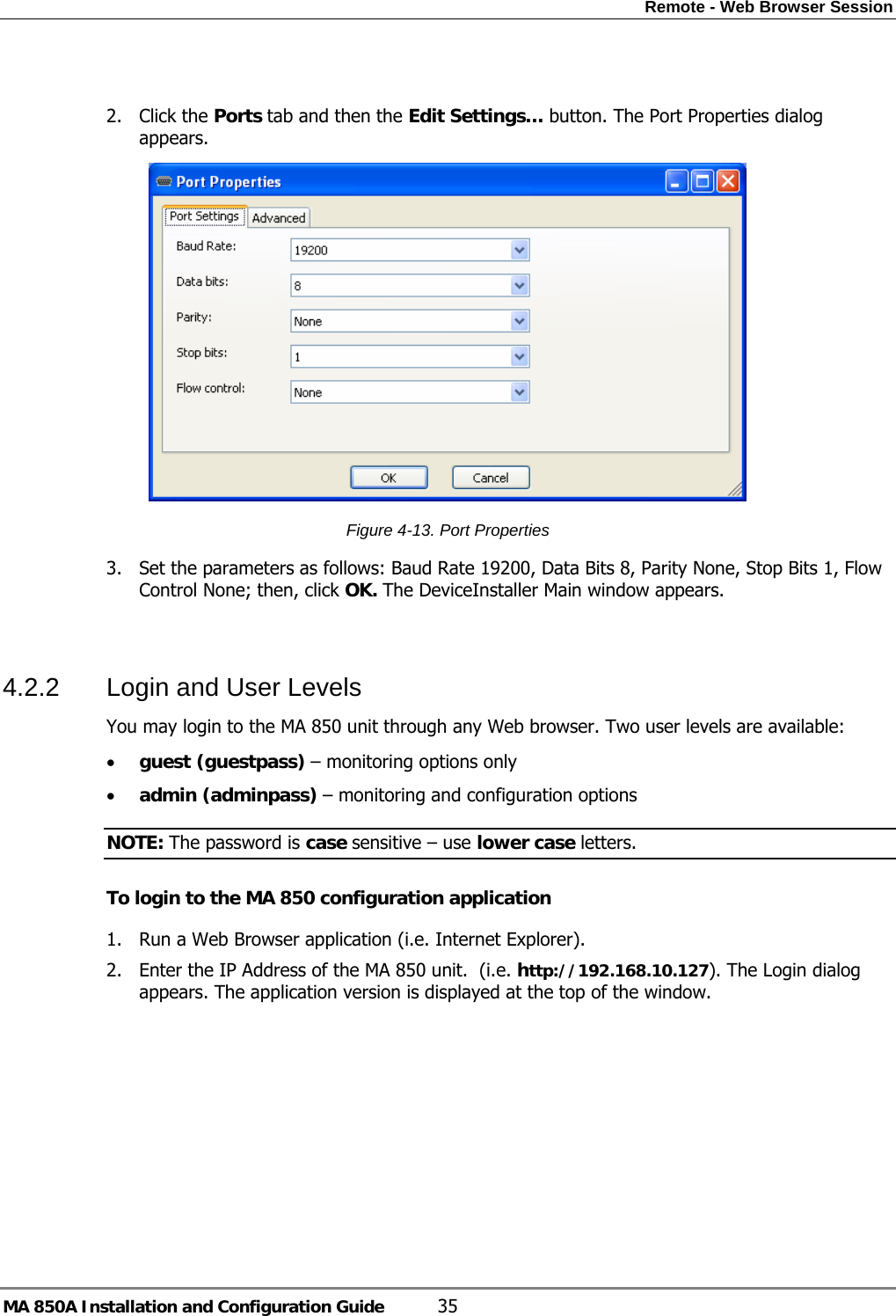 Remote - Web Browser Session MA 850A Installation and Configuration Guide  35  2. Click the Ports tab and then the Edit Settings… button. The Port Properties dialog appears.  Figure  4-13. Port Properties 3. Set the parameters as follows: Baud Rate 19200, Data Bits 8, Parity None, Stop Bits 1, Flow Control None; then, click OK. The DeviceInstaller Main window appears.  4.2.2  Login and User Levels  You may login to the MA 850 unit through any Web browser. Two user levels are available: • guest (guestpass) – monitoring options only • admin (adminpass) – monitoring and configuration options NOTE: The password is case sensitive – use lower case letters. To login to the MA 850 configuration application 1. Run a Web Browser application (i.e. Internet Explorer). 2. Enter the IP Address of the MA 850 unit.  (i.e. http://192.168.10.127). The Login dialog appears. The application version is displayed at the top of the window. 