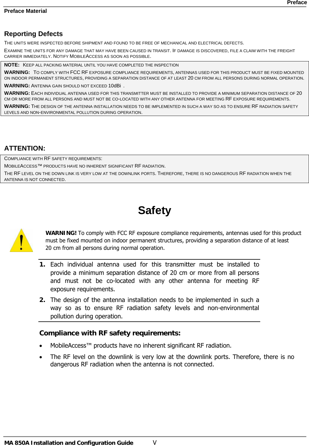    Preface Preface Material      MA 850A Installation and Configuration Guide  V Reporting Defects THE UNITS WERE INSPECTED BEFORE SHIPMENT AND FOUND TO BE FREE OF MECHANICAL AND ELECTRICAL DEFECTS.   EXAMINE THE UNITS FOR ANY DAMAGE THAT MAY HAVE BEEN CAUSED IN TRANSIT. IF DAMAGE IS DISCOVERED, FILE A CLAIM WITH THE FREIGHT CARRIER IMMEDIATELY. NOTIFY MOBILEACCESS AS SOON AS POSSIBLE.  NOTE:   KEEP ALL PACKING MATERIAL UNTIL YOU HAVE COMPLETED THE INSPECTION WARNING:   TO COMPLY WITH FCC RF EXPOSURE COMPLIANCE REQUIREMENTS, ANTENNAS USED FOR THIS PRODUCT MUST BE FIXED MOUNTED ON INDOOR PERMANENT STRUCTURES, PROVIDING A SEPARATION DISTANCE OF AT LEAST 20 CM FROM ALL PERSONS DURING NORMAL OPERATION. WARNING: ANTENNA GAIN SHOULD NOT EXCEED 10dBi  . WARNING: EACH INDIVIDUAL ANTENNA USED FOR THIS TRANSMITTER MUST BE INSTALLED TO PROVIDE A MINIMUM SEPARATION DISTANCE OF 20 CM OR MORE FROM ALL PERSONS AND MUST NOT BE CO-LOCATED WITH ANY OTHER ANTENNA FOR MEETING RF EXPOSURE REQUIREMENTS. WARNING: THE DESIGN OF THE ANTENNA INSTALLATION NEEDS TO BE IMPLEMENTED IN SUCH A WAY SO AS TO ENSURE RF RADIATION SAFETY LEVELS AND NON-ENVIRONMENTAL POLLUTION DURING OPERATION.  ATTENTION: COMPLIANCE WITH RF SAFETY REQUIREMENTS: MOBILEACCESS™ PRODUCTS HAVE NO INHERENT SIGNIFICANT RF RADIATION. THE RF LEVEL ON THE DOWN LINK IS VERY LOW AT THE DOWNLINK PORTS. THEREFORE, THERE IS NO DANGEROUS RF RADIATION WHEN THE ANTENNA IS NOT CONNECTED.  Safety  WARNING! To comply with FCC RF exposure compliance requirements, antennas used for this product must be fixed mounted on indoor permanent structures, providing a separation distance of at least  20 cm from all persons during normal operation. 1. Each individual antenna used for this transmitter must be installed to provide a minimum separation distance of 20 cm or more from all persons and must not be co-located with any other antenna for meeting RF exposure requirements.  2. The design of the antenna installation needs to be implemented in such a way so as to ensure RF radiation safety levels and non-environmental pollution during operation. Compliance with RF safety requirements: • MobileAccess™ products have no inherent significant RF radiation. • The RF level on the downlink is very low at the downlink ports. Therefore, there is no dangerous RF radiation when the antenna is not connected. 