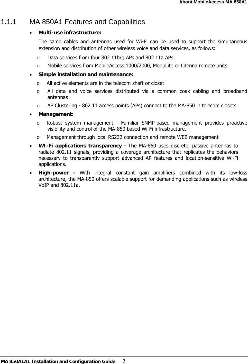 About MobileAccess MA 850A1 MA 850A1A1 Installation and Configuration Guide  2 1.1.1  MA 850A1 Features and Capabilities • Multi-use infrastructure: The same cables and antennas used for Wi-Fi can be used to support the simultaneous extension and distribution of other wireless voice and data services, as follows: o Data services from four 802.11b/g APs and 802.11a APs  o Mobile services from MobileAccess 1000/2000, ModuLite or Litenna remote units • Simple installation and maintenance:  o All active elements are in the telecom shaft or closet  o All data and voice services distributed via a common coax cabling and broadband antennas o AP Clustering - 802.11 access points (APs) connect to the MA-850 in telecom closets • Management: o Robust system management - Familiar SNMP-based management provides proactive visibility and control of the MA-850 based Wi-Fi infrastructure.  o Management through local RS232 connection and remote WEB management • WI-Fi applications transparency - The MA-850 uses discrete, passive antennas to radiate 802.11 signals, providing a coverage architecture that replicates the behaviors necessary to transparently support advanced AP features and location-sensitive Wi-Fi applications. • High-power - With integral constant gain amplifiers combined with its low-loss architecture, the MA-850 offers scalable support for demanding applications such as wireless VoIP and 802.11a. 