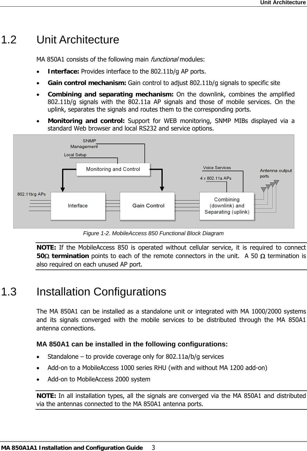 Unit Architecture MA 850A1A1 Installation and Configuration Guide  3 1.2 Unit Architecture MA 850A1 consists of the following main functional modules: • Interface: Provides interface to the 802.11b/g AP ports. • Gain control mechanism: Gain control to adjust 802.11b/g signals to specific site • Combining and separating mechanism: On the downlink, combines the amplified 802.11b/g signals with the 802.11a AP signals and those of mobile services. On the uplink, separates the signals and routes them to the corresponding ports. • Monitoring and control: Support for WEB monitoring, SNMP MIBs displayed via a standard Web browser and local RS232 and service options.  Figure  1-2. MobileAccess 850 Functional Block Diagram NOTE: If the MobileAccess 850 is operated without cellular service, it is required to connect  50Ω termination points to each of the remote connectors in the unit.  A 50 Ω termination is also required on each unused AP port. 1.3 Installation Configurations The MA 850A1 can be installed as a standalone unit or integrated with MA 1000/2000 systems and its signals converged with the mobile services to be distributed through the MA 850A1 antenna connections.  MA 850A1 can be installed in the following configurations:  • Standalone – to provide coverage only for 802.11a/b/g services • Add-on to a MobileAccess 1000 series RHU (with and without MA 1200 add-on) • Add-on to MobileAccess 2000 system NOTE: In all installation types, all the signals are converged via the MA 850A1 and distributed via the antennas connected to the MA 850A1 antenna ports. 