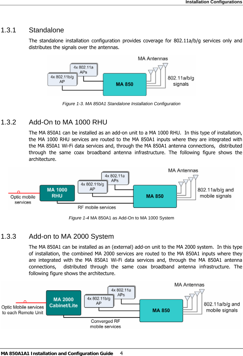 Installation Configurations MA 850A1A1 Installation and Configuration Guide  4 1.3.1 Standalone The standalone installation configuration provides coverage for 802.11a/b/g services only and distributes the signals over the antennas.  Figure  1-3. MA 850A1 Standalone Installation Configuration 1.3.2  Add-On to MA 1000 RHU The MA 850A1 can be installed as an add-on unit to a MA 1000 RHU.  In this type of installation, the MA 1000 RHU services are routed to the MA 850A1 inputs where they are integrated with the MA 850A1 Wi-Fi data services and, through the MA 850A1 antenna connections,  distributed through the same coax broadband antenna infrastructure. The following figure shows the architecture.  Figure  1-4 MA 850A1 as Add-On to MA 1000 System 1.3.3  Add-on to MA 2000 System The MA 850A1 can be installed as an (external) add-on unit to the MA 2000 system.  In this type of installation, the combined MA 2000 services are routed to the MA 850A1 inputs where they are integrated with the MA 850A1 Wi-Fi data services and, through the MA 850A1 antenna connections,  distributed through the same coax broadband antenna infrastructure. The following figure shows the architecture.   
