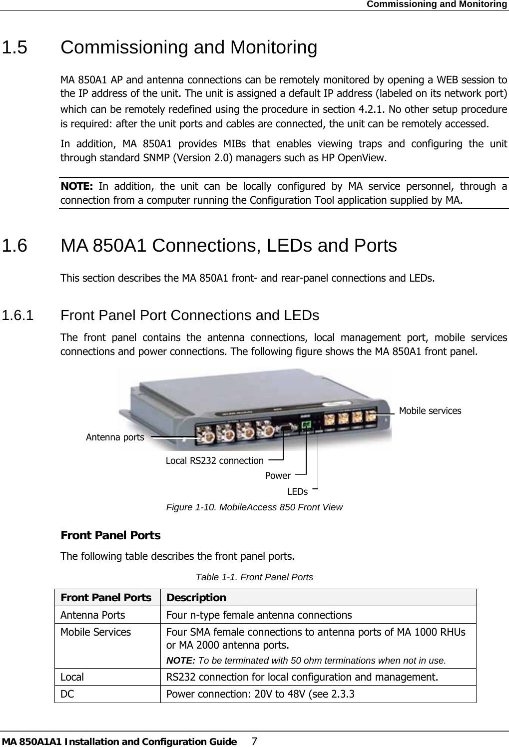 Commissioning and Monitoring MA 850A1A1 Installation and Configuration Guide  7 1.5  Commissioning and Monitoring MA 850A1 AP and antenna connections can be remotely monitored by opening a WEB session to the IP address of the unit. The unit is assigned a default IP address (labeled on its network port) which can be remotely redefined using the procedure in section  4.2.1. No other setup procedure is required: after the unit ports and cables are connected, the unit can be remotely accessed. In addition, MA 850A1 provides MIBs that enables viewing traps and configuring the unit through standard SNMP (Version 2.0) managers such as HP OpenView.   NOTE:  In addition, the unit can be locally configured by MA service personnel, through a connection from a computer running the Configuration Tool application supplied by MA.  1.6  MA 850A1 Connections, LEDs and Ports This section describes the MA 850A1 front- and rear-panel connections and LEDs. 1.6.1  Front Panel Port Connections and LEDs The front panel contains the antenna connections, local management port, mobile services connections and power connections. The following figure shows the MA 850A1 front panel.    Figure  1-10. MobileAccess 850 Front View Front Panel Ports The following table describes the front panel ports. Table  1-1. Front Panel Ports Front Panel Ports  Description Antenna Ports  Four n-type female antenna connections Mobile Services  Four SMA female connections to antenna ports of MA 1000 RHUs or MA 2000 antenna ports.  NOTE: To be terminated with 50 ohm terminations when not in use. Local  RS232 connection for local configuration and management. DC  Power connection: 20V to 48V (see  2.3.3 Antenna ports Mobile servicesLocal RS232 connectionPower LEDs