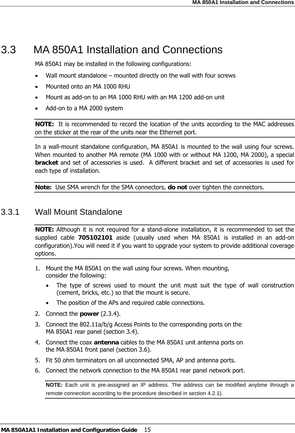 MA 850A1 Installation and Connections MA 850A1A1 Installation and Configuration Guide  15  3.3  MA 850A1 Installation and Connections MA 850A1 may be installed in the following configurations: • Wall mount standalone – mounted directly on the wall with four screws • Mounted onto an MA 1000 RHU • Mount as add-on to an MA 1000 RHU with an MA 1200 add-on unit • Add-on to a MA 2000 system  NOTE:  It is recommended to record the location of the units according to the MAC addresses on the sticker at the rear of the units near the Ethernet port. In a wall-mount standalone configuration, MA 850A1 is mounted to the wall using four screws. When mounted to another MA remote (MA 1000 with or without MA 1200, MA 2000), a special bracket and set of accessories is used.  A different bracket and set of accessories is used for each type of installation. Note:  Use SMA wrench for the SMA connectors, do not over tighten the connectors. 3.3.1  Wall Mount Standalone NOTE: Although it is not required for a stand-alone installation, it is recommended to set the supplied cable 705102101 aside (usually used when MA 850A1 is installed in an add-on configuration).You will need it if you want to upgrade your system to provide additional coverage options. 1. Mount the MA 850A1 on the wall using four screws. When mounting, consider the following: • The type of screws used to mount the unit must suit the type of wall construction (cement, bricks, etc.) so that the mount is secure. • The position of the APs and required cable connections. 2. Connect the power ( 2.3.4). 3. Connect the 802.11a/b/g Access Points to the corresponding ports on the MA 850A1 rear panel (section  3.4). 4. Connect the coax antenna cables to the MA 850A1 unit antenna ports on the MA 850A1 front panel (section  3.6). 5. Fit 50 ohm terminators on all unconnected SMA, AP and antenna ports. 6. Connect the network connection to the MA 850A1 rear panel network port. NOTE:  Each unit is pre-assigned an IP address. The address can be modified anytime through a remote connection according to the procedure described in section  4.2.1).    