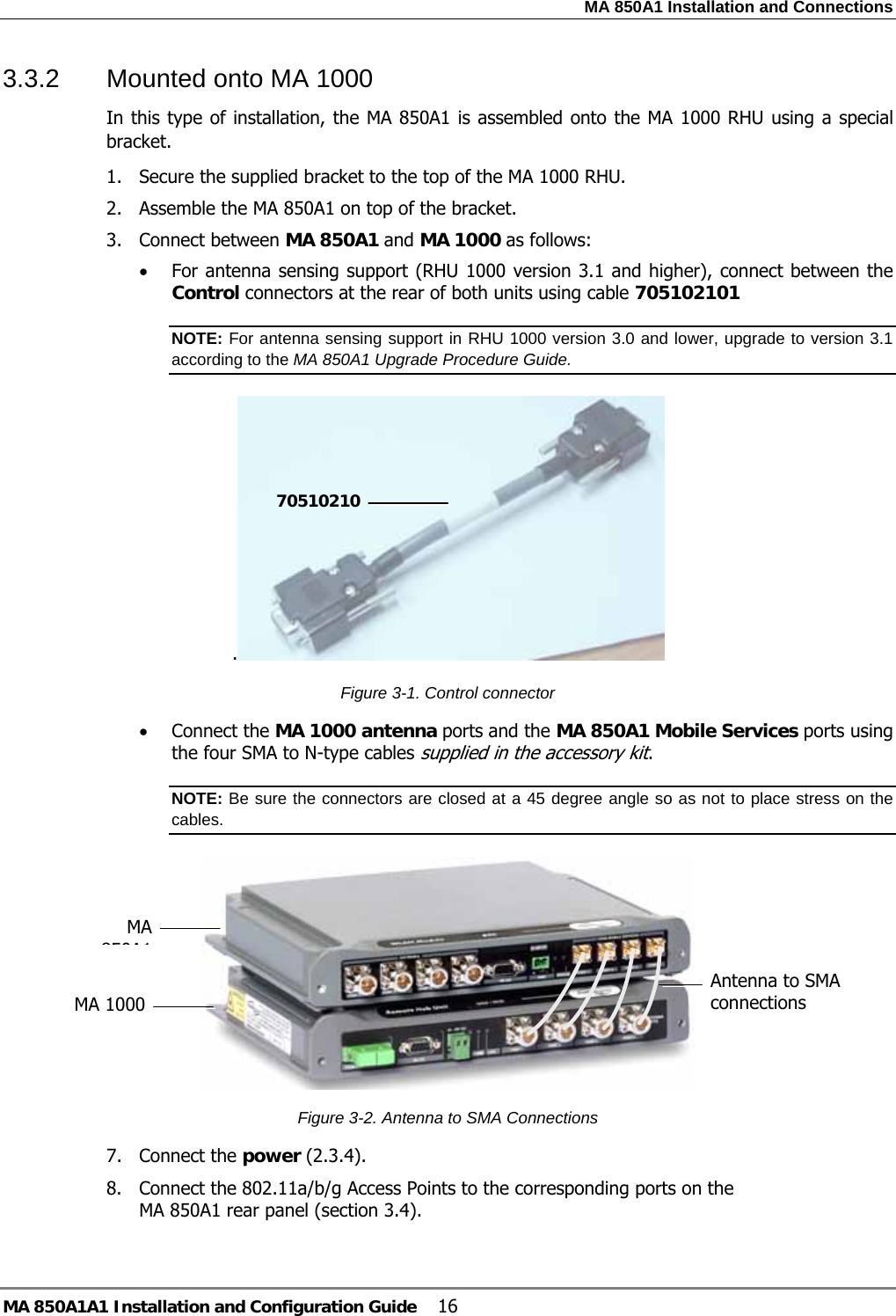 MA 850A1 Installation and Connections MA 850A1A1 Installation and Configuration Guide  16 3.3.2  Mounted onto MA 1000  In this type of installation, the MA 850A1 is assembled onto the MA 1000 RHU using a special bracket. 1. Secure the supplied bracket to the top of the MA 1000 RHU.  2. Assemble the MA 850A1 on top of the bracket. 3. Connect between MA 850A1 and MA 1000 as follows: • For antenna sensing support (RHU 1000 version 3.1 and higher), connect between the Control connectors at the rear of both units using cable 705102101 NOTE: For antenna sensing support in RHU 1000 version 3.0 and lower, upgrade to version 3.1 according to the MA 850A1 Upgrade Procedure Guide. .  Figure  3-1. Control connector • Connect the MA 1000 antenna ports and the MA 850A1 Mobile Services ports using the four SMA to N-type cables supplied in the accessory kit.  NOTE: Be sure the connectors are closed at a 45 degree angle so as not to place stress on the cables.  Figure  3-2. Antenna to SMA Connections 7. Connect the power ( 2.3.4). 8. Connect the 802.11a/b/g Access Points to the corresponding ports on the MA 850A1 rear panel (section  3.4). 70510210Antenna to SMA connections MA 850A1MA 1000 