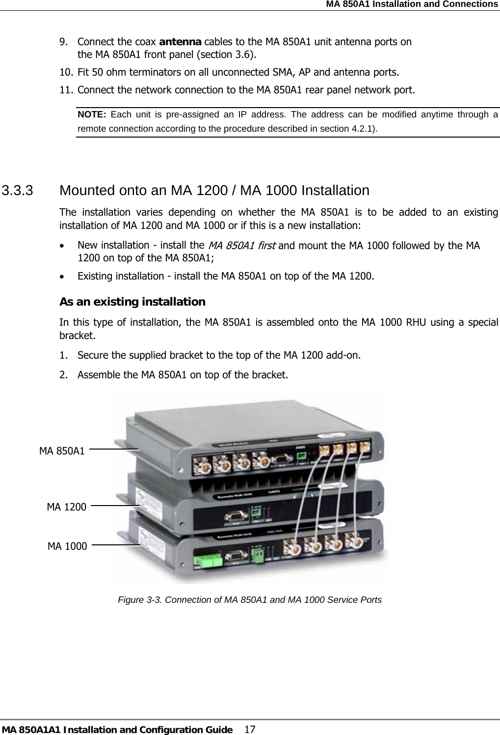MA 850A1 Installation and Connections MA 850A1A1 Installation and Configuration Guide  17 9. Connect the coax antenna cables to the MA 850A1 unit antenna ports on the MA 850A1 front panel (section  3.6). 10. Fit 50 ohm terminators on all unconnected SMA, AP and antenna ports. 11. Connect the network connection to the MA 850A1 rear panel network port. NOTE:  Each unit is pre-assigned an IP address. The address can be modified anytime through a remote connection according to the procedure described in section  4.2.1).    3.3.3  Mounted onto an MA 1200 / MA 1000 Installation The installation varies depending on whether the MA 850A1 is to be added to an existing installation of MA 1200 and MA 1000 or if this is a new installation: • New installation - install the MA 850A1 first and mount the MA 1000 followed by the MA 1200 on top of the MA 850A1; • Existing installation - install the MA 850A1 on top of the MA 1200. As an existing installation In this type of installation, the MA 850A1 is assembled onto the MA 1000 RHU using a special bracket. 1.  Secure the supplied bracket to the top of the MA 1200 add-on. 2.  Assemble the MA 850A1 on top of the bracket.  Figure  3-3. Connection of MA 850A1 and MA 1000 Service Ports   MA 1200 MA 850A1 MA 1000 