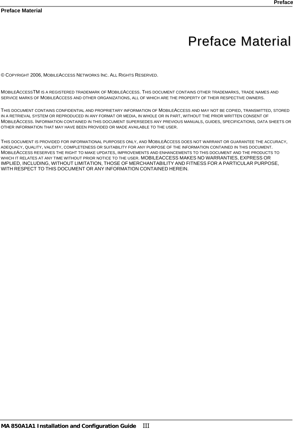    Preface Preface Material      MA 850A1A1 Installation and Configuration Guide  III   PPrreeffaaccee  MMaatteerriiaall    © COPYRIGHT 2006, MOBILEACCESS NETWORKS INC. ALL RIGHTS RESERVED.   MOBILEACCESSTM IS A REGISTERED TRADEMARK OF MOBILEACCESS. THIS DOCUMENT CONTAINS OTHER TRADEMARKS, TRADE NAMES AND SERVICE MARKS OF MOBILEACCESS AND OTHER ORGANIZATIONS, ALL OF WHICH ARE THE PROPERTY OF THEIR RESPECTIVE OWNERS.  THIS DOCUMENT CONTAINS CONFIDENTIAL AND PROPRIETARY INFORMATION OF MOBILEACCESS AND MAY NOT BE COPIED, TRANSMITTED, STORED IN A RETRIEVAL SYSTEM OR REPRODUCED IN ANY FORMAT OR MEDIA, IN WHOLE OR IN PART, WITHOUT THE PRIOR WRITTEN CONSENT OF MOBILEACCESS. INFORMATION CONTAINED IN THIS DOCUMENT SUPERSEDES ANY PREVIOUS MANUALS, GUIDES, SPECIFICATIONS, DATA SHEETS OR OTHER INFORMATION THAT MAY HAVE BEEN PROVIDED OR MADE AVAILABLE TO THE USER.   THIS DOCUMENT IS PROVIDED FOR INFORMATIONAL PURPOSES ONLY, AND MOBILEACCESS DOES NOT WARRANT OR GUARANTEE THE ACCURACY, ADEQUACY, QUALITY, VALIDITY, COMPLETENESS OR SUITABILITY FOR ANY PURPOSE OF THE INFORMATION CONTAINED IN THIS DOCUMENT. MOBILEACCESS RESERVES THE RIGHT TO MAKE UPDATES, IMPROVEMENTS AND ENHANCEMENTS TO THIS DOCUMENT AND THE PRODUCTS TO WHICH IT RELATES AT ANY TIME WITHOUT PRIOR NOTICE TO THE USER. MOBILEACCESS MAKES NO WARRANTIES, EXPRESS OR IMPLIED, INCLUDING, WITHOUT LIMITATION, THOSE OF MERCHANTABILITY AND FITNESS FOR A PARTICULAR PURPOSE, WITH RESPECT TO THIS DOCUMENT OR ANY INFORMATION CONTAINED HEREIN. 