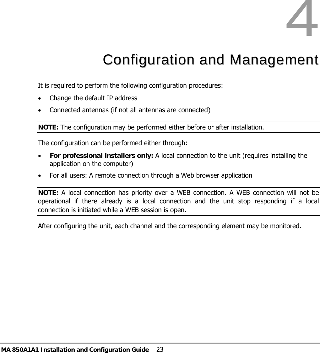 MA 850A1A1 Installation and Configuration Guide  23 4  CCoonnffiigguurraattiioonn  aanndd  MMaannaaggeemmeenntt  It is required to perform the following configuration procedures:  • Change the default IP address • Connected antennas (if not all antennas are connected) NOTE: The configuration may be performed either before or after installation. The configuration can be performed either through: • For professional installers only: A local connection to the unit (requires installing the application on the computer) • For all users: A remote connection through a Web browser application  NOTE: A local connection has priority over a WEB connection. A WEB connection will not be operational if there already is a local connection and the unit stop responding if a local connection is initiated while a WEB session is open.   After configuring the unit, each channel and the corresponding element may be monitored. 