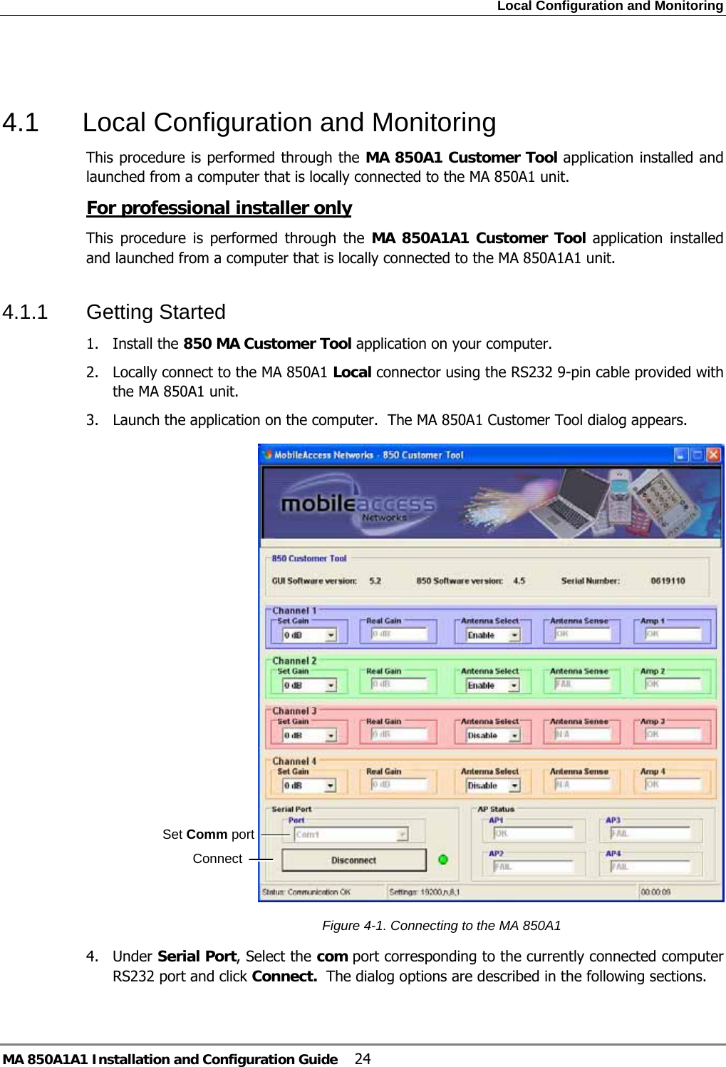 Local Configuration and Monitoring MA 850A1A1 Installation and Configuration Guide  24  4.1  Local Configuration and Monitoring This procedure is performed through the MA 850A1 Customer Tool application installed and launched from a computer that is locally connected to the MA 850A1 unit. For professional installer only This procedure is performed through the MA 850A1A1 Customer Tool application installed and launched from a computer that is locally connected to the MA 850A1A1 unit. 4.1.1 Getting Started 1. Install the 850 MA Customer Tool application on your computer. 2.  Locally connect to the MA 850A1 Local connector using the RS232 9-pin cable provided with the MA 850A1 unit. 3.  Launch the application on the computer.  The MA 850A1 Customer Tool dialog appears.   Figure  4-1. Connecting to the MA 850A1 4. Under Serial Port, Select the com port corresponding to the currently connected computer RS232 port and click Connect.  The dialog options are described in the following sections.  Set Comm port Connect 
