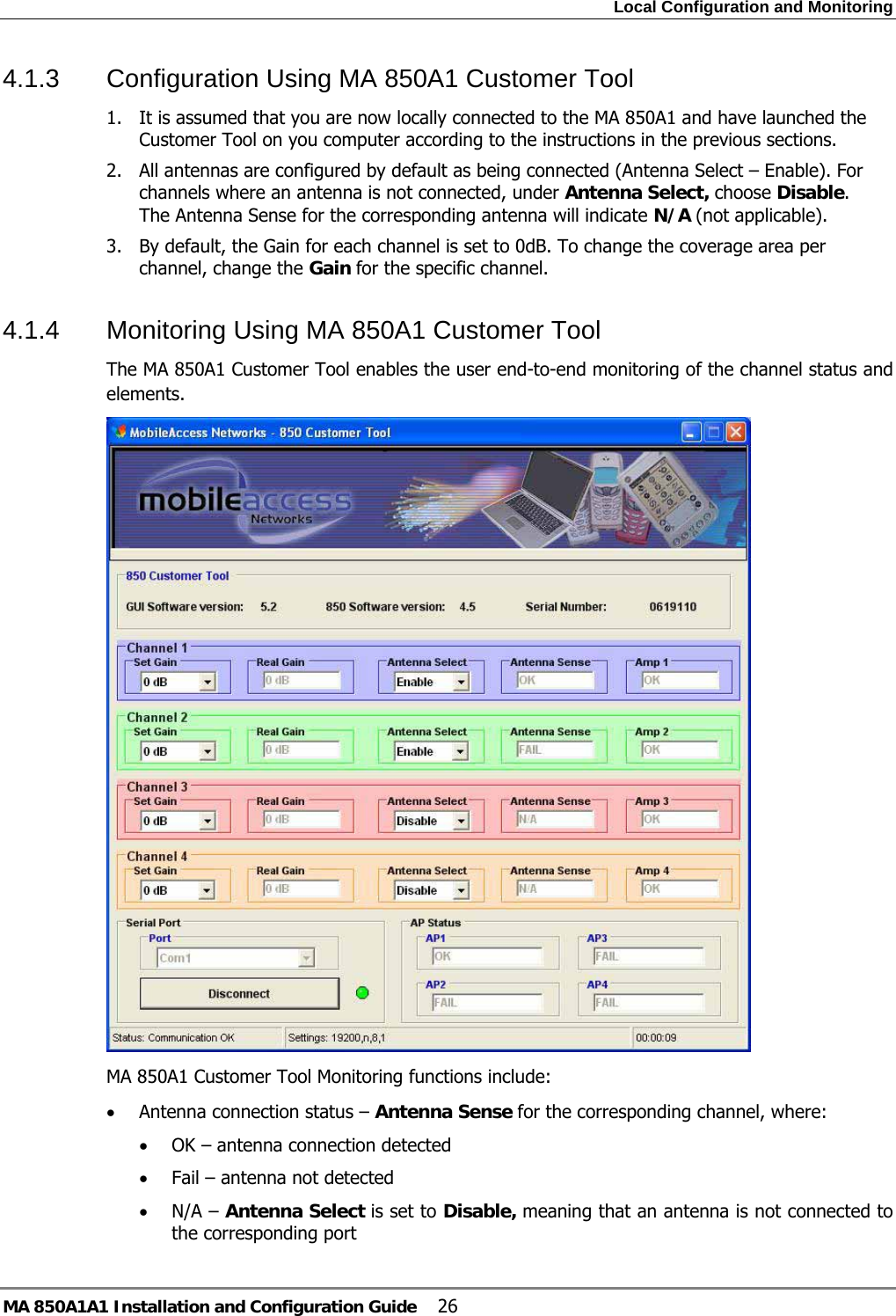 Local Configuration and Monitoring MA 850A1A1 Installation and Configuration Guide  26 4.1.3  Configuration Using MA 850A1 Customer Tool 1. It is assumed that you are now locally connected to the MA 850A1 and have launched the Customer Tool on you computer according to the instructions in the previous sections.   2. All antennas are configured by default as being connected (Antenna Select – Enable). For channels where an antenna is not connected, under Antenna Select, choose Disable. The Antenna Sense for the corresponding antenna will indicate N/A (not applicable). 3. By default, the Gain for each channel is set to 0dB. To change the coverage area per channel, change the Gain for the specific channel.  4.1.4  Monitoring Using MA 850A1 Customer Tool The MA 850A1 Customer Tool enables the user end-to-end monitoring of the channel status and elements.   MA 850A1 Customer Tool Monitoring functions include: • Antenna connection status – Antenna Sense for the corresponding channel, where: • OK – antenna connection detected • Fail – antenna not detected • N/A – Antenna Select is set to Disable, meaning that an antenna is not connected to the corresponding port  