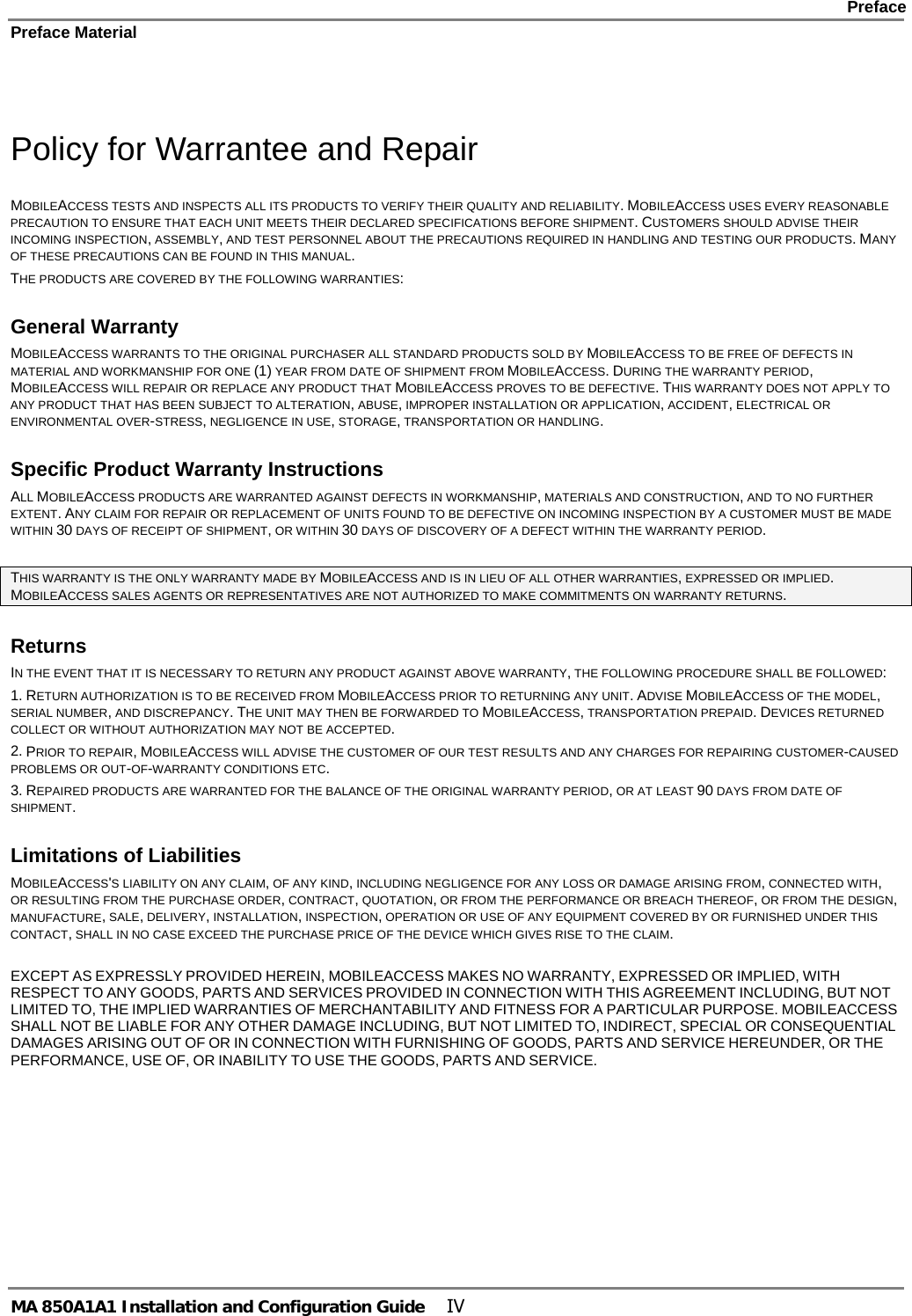    Preface Preface Material      MA 850A1A1 Installation and Configuration Guide  IV  Policy for Warrantee and Repair MOBILEACCESS TESTS AND INSPECTS ALL ITS PRODUCTS TO VERIFY THEIR QUALITY AND RELIABILITY. MOBILEACCESS USES EVERY REASONABLE PRECAUTION TO ENSURE THAT EACH UNIT MEETS THEIR DECLARED SPECIFICATIONS BEFORE SHIPMENT. CUSTOMERS SHOULD ADVISE THEIR INCOMING INSPECTION, ASSEMBLY, AND TEST PERSONNEL ABOUT THE PRECAUTIONS REQUIRED IN HANDLING AND TESTING OUR PRODUCTS. MANY OF THESE PRECAUTIONS CAN BE FOUND IN THIS MANUAL. THE PRODUCTS ARE COVERED BY THE FOLLOWING WARRANTIES: General Warranty MOBILEACCESS WARRANTS TO THE ORIGINAL PURCHASER ALL STANDARD PRODUCTS SOLD BY MOBILEACCESS TO BE FREE OF DEFECTS IN MATERIAL AND WORKMANSHIP FOR ONE (1) YEAR FROM DATE OF SHIPMENT FROM MOBILEACCESS. DURING THE WARRANTY PERIOD, MOBILEACCESS WILL REPAIR OR REPLACE ANY PRODUCT THAT MOBILEACCESS PROVES TO BE DEFECTIVE. THIS WARRANTY DOES NOT APPLY TO ANY PRODUCT THAT HAS BEEN SUBJECT TO ALTERATION, ABUSE, IMPROPER INSTALLATION OR APPLICATION, ACCIDENT, ELECTRICAL OR ENVIRONMENTAL OVER-STRESS, NEGLIGENCE IN USE, STORAGE, TRANSPORTATION OR HANDLING. Specific Product Warranty Instructions ALL MOBILEACCESS PRODUCTS ARE WARRANTED AGAINST DEFECTS IN WORKMANSHIP, MATERIALS AND CONSTRUCTION, AND TO NO FURTHER EXTENT. ANY CLAIM FOR REPAIR OR REPLACEMENT OF UNITS FOUND TO BE DEFECTIVE ON INCOMING INSPECTION BY A CUSTOMER MUST BE MADE WITHIN 30 DAYS OF RECEIPT OF SHIPMENT, OR WITHIN 30 DAYS OF DISCOVERY OF A DEFECT WITHIN THE WARRANTY PERIOD.  THIS WARRANTY IS THE ONLY WARRANTY MADE BY MOBILEACCESS AND IS IN LIEU OF ALL OTHER WARRANTIES, EXPRESSED OR IMPLIED. MOBILEACCESS SALES AGENTS OR REPRESENTATIVES ARE NOT AUTHORIZED TO MAKE COMMITMENTS ON WARRANTY RETURNS. Returns IN THE EVENT THAT IT IS NECESSARY TO RETURN ANY PRODUCT AGAINST ABOVE WARRANTY, THE FOLLOWING PROCEDURE SHALL BE FOLLOWED: 1. RETURN AUTHORIZATION IS TO BE RECEIVED FROM MOBILEACCESS PRIOR TO RETURNING ANY UNIT. ADVISE MOBILEACCESS OF THE MODEL, SERIAL NUMBER, AND DISCREPANCY. THE UNIT MAY THEN BE FORWARDED TO MOBILEACCESS, TRANSPORTATION PREPAID. DEVICES RETURNED COLLECT OR WITHOUT AUTHORIZATION MAY NOT BE ACCEPTED. 2. PRIOR TO REPAIR, MOBILEACCESS WILL ADVISE THE CUSTOMER OF OUR TEST RESULTS AND ANY CHARGES FOR REPAIRING CUSTOMER-CAUSED PROBLEMS OR OUT-OF-WARRANTY CONDITIONS ETC.  3. REPAIRED PRODUCTS ARE WARRANTED FOR THE BALANCE OF THE ORIGINAL WARRANTY PERIOD, OR AT LEAST 90 DAYS FROM DATE OF SHIPMENT. Limitations of Liabilities MOBILEACCESS&apos;S LIABILITY ON ANY CLAIM, OF ANY KIND, INCLUDING NEGLIGENCE FOR ANY LOSS OR DAMAGE ARISING FROM, CONNECTED WITH, OR RESULTING FROM THE PURCHASE ORDER, CONTRACT, QUOTATION, OR FROM THE PERFORMANCE OR BREACH THEREOF, OR FROM THE DESIGN, MANUFACTURE, SALE, DELIVERY, INSTALLATION, INSPECTION, OPERATION OR USE OF ANY EQUIPMENT COVERED BY OR FURNISHED UNDER THIS CONTACT, SHALL IN NO CASE EXCEED THE PURCHASE PRICE OF THE DEVICE WHICH GIVES RISE TO THE CLAIM.  EXCEPT AS EXPRESSLY PROVIDED HEREIN, MOBILEACCESS MAKES NO WARRANTY, EXPRESSED OR IMPLIED, WITH RESPECT TO ANY GOODS, PARTS AND SERVICES PROVIDED IN CONNECTION WITH THIS AGREEMENT INCLUDING, BUT NOT LIMITED TO, THE IMPLIED WARRANTIES OF MERCHANTABILITY AND FITNESS FOR A PARTICULAR PURPOSE. MOBILEACCESS SHALL NOT BE LIABLE FOR ANY OTHER DAMAGE INCLUDING, BUT NOT LIMITED TO, INDIRECT, SPECIAL OR CONSEQUENTIAL DAMAGES ARISING OUT OF OR IN CONNECTION WITH FURNISHING OF GOODS, PARTS AND SERVICE HEREUNDER, OR THE PERFORMANCE, USE OF, OR INABILITY TO USE THE GOODS, PARTS AND SERVICE. 