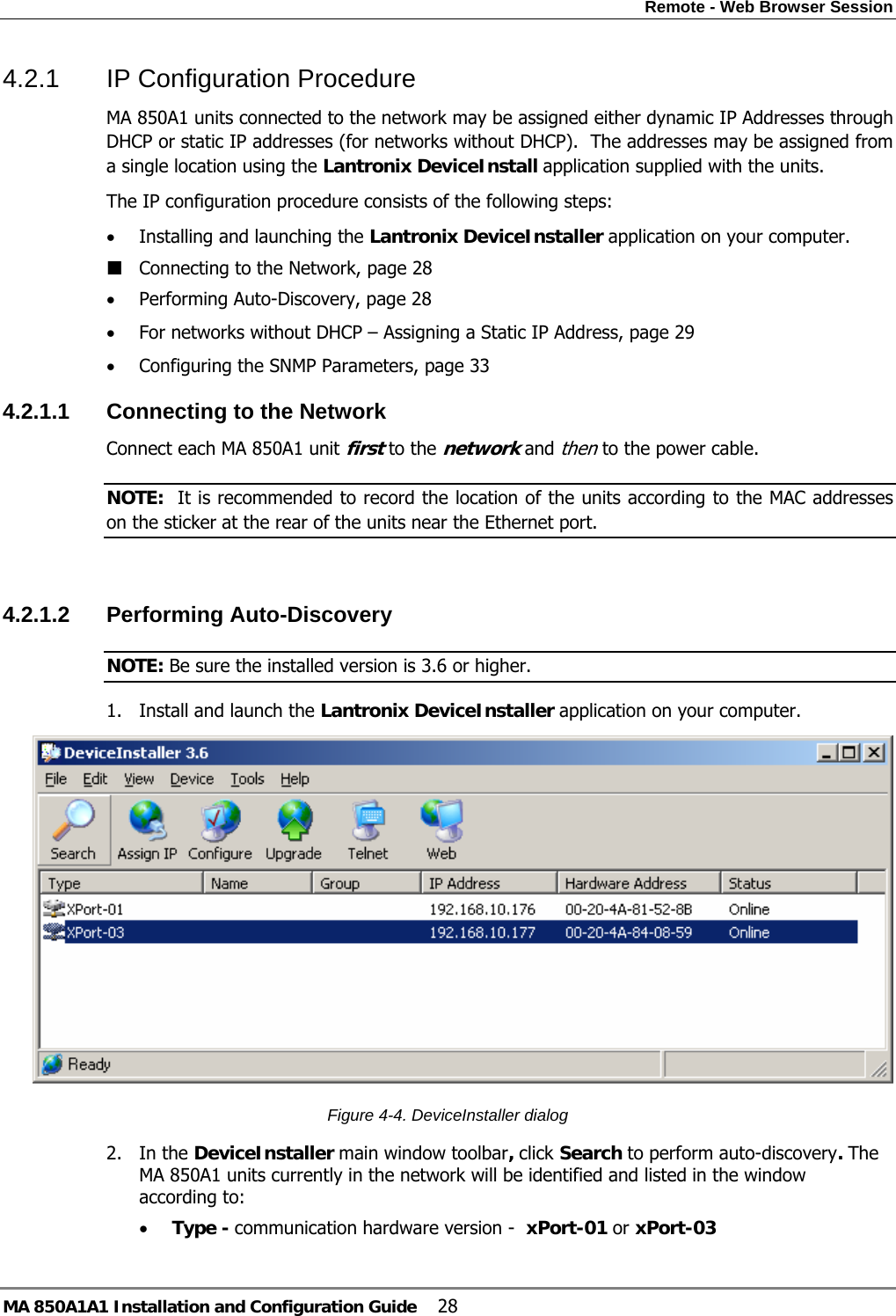 Remote - Web Browser Session MA 850A1A1 Installation and Configuration Guide  28 4.2.1  IP Configuration Procedure MA 850A1 units connected to the network may be assigned either dynamic IP Addresses through DHCP or static IP addresses (for networks without DHCP).  The addresses may be assigned from a single location using the Lantronix DeviceInstall application supplied with the units. The IP configuration procedure consists of the following steps: • Installing and launching the Lantronix DeviceInstaller application on your computer.  Connecting to the Network, page 28 • Performing Auto-Discovery, page 28 • For networks without DHCP – Assigning a Static IP Address, page 29 • Configuring the SNMP Parameters, page 33 4.2.1.1  Connecting to the Network Connect each MA 850A1 unit first to the network and then to the power cable. NOTE:  It is recommended to record the location of the units according to the MAC addresses on the sticker at the rear of the units near the Ethernet port.  4.2.1.2  Performing Auto-Discovery  NOTE: Be sure the installed version is 3.6 or higher. 1. Install and launch the Lantronix DeviceInstaller application on your computer.   Figure  4-4. DeviceInstaller dialog 2. In the DeviceInstaller main window toolbar, click Search to perform auto-discovery. The MA 850A1 units currently in the network will be identified and listed in the window according to: • Type - communication hardware version -  xPort-01 or xPort-03 