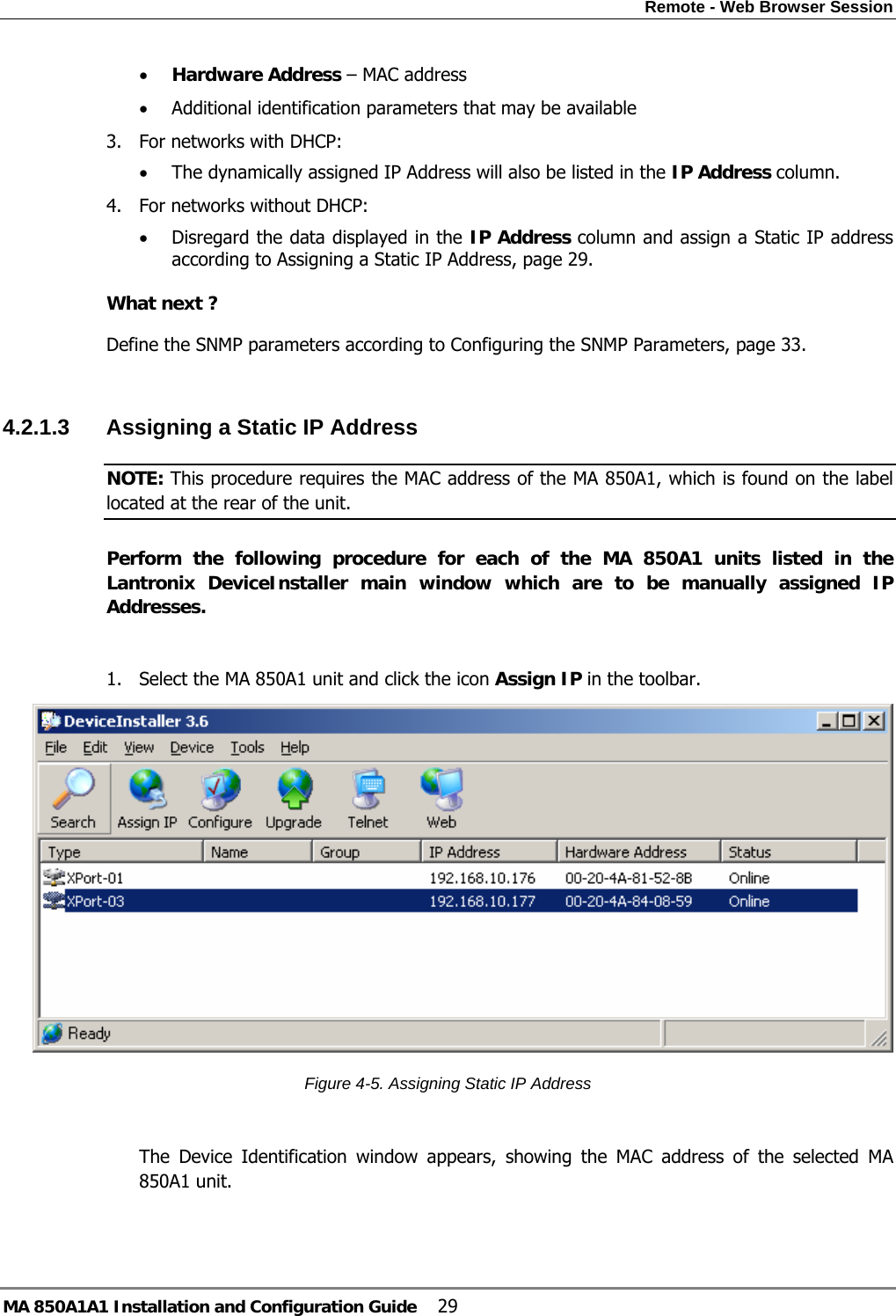 Remote - Web Browser Session MA 850A1A1 Installation and Configuration Guide  29 • Hardware Address – MAC address  • Additional identification parameters that may be available 3. For networks with DHCP:  • The dynamically assigned IP Address will also be listed in the IP Address column.  4. For networks without DHCP: • Disregard the data displayed in the IP Address column and assign a Static IP address according to Assigning a Static IP Address, page 29.   What next ? Define the SNMP parameters according to Configuring the SNMP Parameters, page 33.  4.2.1.3  Assigning a Static IP Address  NOTE: This procedure requires the MAC address of the MA 850A1, which is found on the label located at the rear of the unit. Perform the following procedure for each of the MA 850A1 units listed in the Lantronix DeviceInstaller main window which are to be manually assigned IP Addresses.  1. Select the MA 850A1 unit and click the icon Assign IP in the toolbar.  Figure  4-5. Assigning Static IP Address  The Device Identification window appears, showing the MAC address of the selected MA 850A1 unit. 