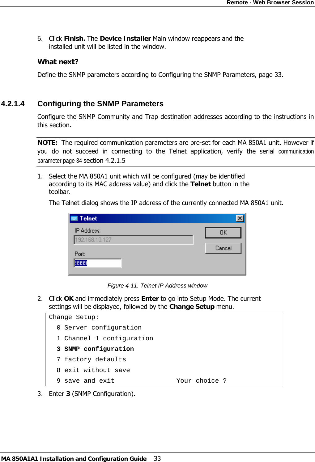Remote - Web Browser Session MA 850A1A1 Installation and Configuration Guide  33  6. Click Finish. The Device Installer Main window reappears and the installed unit will be listed in the window. What next? Define the SNMP parameters according to Configuring the SNMP Parameters, page 33.  4.2.1.4  Configuring the SNMP Parameters Configure the SNMP Community and Trap destination addresses according to the instructions in this section. NOTE:  The required communication parameters are pre-set for each MA 850A1 unit. However if you do not succeed in connecting to the Telnet application, verify the serial communication parameter page 34 section  4.2.1.5 1. Select the MA 850A1 unit which will be configured (may be identified according to its MAC address value) and click the Telnet button in the toolbar.  The Telnet dialog shows the IP address of the currently connected MA 850A1 unit.  Figure  4-11. Telnet IP Address window 2. Click OK and immediately press Enter to go into Setup Mode. The current settings will be displayed, followed by the Change Setup menu. Change Setup:   0 Server configuration   1 Channel 1 configuration   3 SNMP configuration   7 factory defaults   8 exit without save   9 save and exit                Your choice ? 3. Enter 3 (SNMP Configuration). 