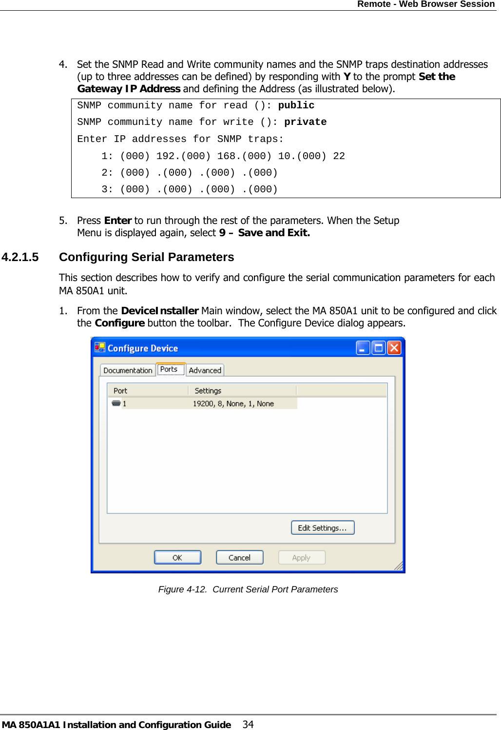 Remote - Web Browser Session MA 850A1A1 Installation and Configuration Guide  34  4. Set the SNMP Read and Write community names and the SNMP traps destination addresses (up to three addresses can be defined) by responding with Y to the prompt Set the Gateway IP Address and defining the Address (as illustrated below). SNMP community name for read (): public SNMP community name for write (): private Enter IP addresses for SNMP traps:     1: (000) 192.(000) 168.(000) 10.(000) 22     2: (000) .(000) .(000) .(000)     3: (000) .(000) .(000) .(000)  5. Press Enter to run through the rest of the parameters. When the Setup Menu is displayed again, select 9 – Save and Exit. 4.2.1.5  Configuring Serial Parameters This section describes how to verify and configure the serial communication parameters for each MA 850A1 unit. 1. From the DeviceInstaller Main window, select the MA 850A1 unit to be configured and click the Configure button the toolbar.  The Configure Device dialog appears.  Figure  4-12.  Current Serial Port Parameters 