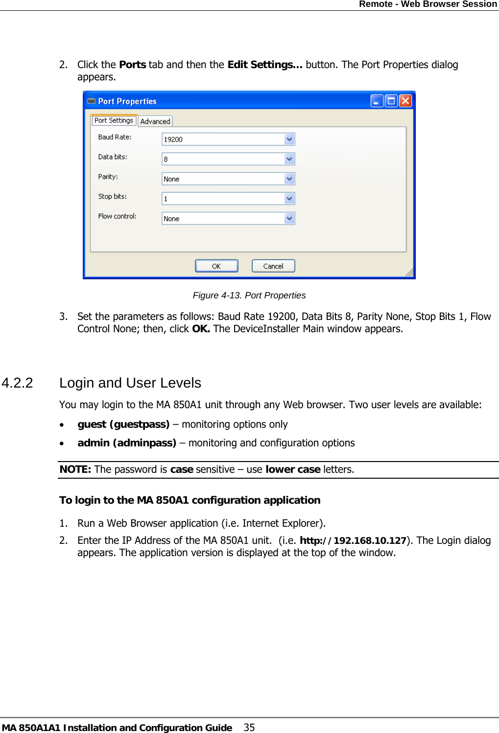 Remote - Web Browser Session MA 850A1A1 Installation and Configuration Guide  35  2. Click the Ports tab and then the Edit Settings… button. The Port Properties dialog appears.  Figure  4-13. Port Properties 3. Set the parameters as follows: Baud Rate 19200, Data Bits 8, Parity None, Stop Bits 1, Flow Control None; then, click OK. The DeviceInstaller Main window appears.  4.2.2  Login and User Levels  You may login to the MA 850A1 unit through any Web browser. Two user levels are available: • guest (guestpass) – monitoring options only • admin (adminpass) – monitoring and configuration options NOTE: The password is case sensitive – use lower case letters. To login to the MA 850A1 configuration application 1. Run a Web Browser application (i.e. Internet Explorer). 2. Enter the IP Address of the MA 850A1 unit.  (i.e. http://192.168.10.127). The Login dialog appears. The application version is displayed at the top of the window. 