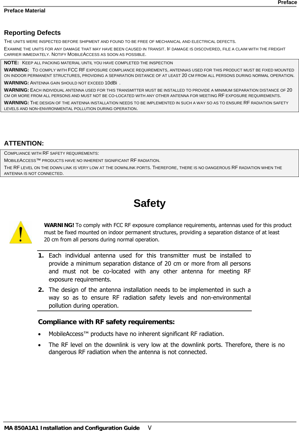    Preface Preface Material      MA 850A1A1 Installation and Configuration Guide  V Reporting Defects THE UNITS WERE INSPECTED BEFORE SHIPMENT AND FOUND TO BE FREE OF MECHANICAL AND ELECTRICAL DEFECTS.   EXAMINE THE UNITS FOR ANY DAMAGE THAT MAY HAVE BEEN CAUSED IN TRANSIT. IF DAMAGE IS DISCOVERED, FILE A CLAIM WITH THE FREIGHT CARRIER IMMEDIATELY. NOTIFY MOBILEACCESS AS SOON AS POSSIBLE.  NOTE:   KEEP ALL PACKING MATERIAL UNTIL YOU HAVE COMPLETED THE INSPECTION WARNING:   TO COMPLY WITH FCC RF EXPOSURE COMPLIANCE REQUIREMENTS, ANTENNAS USED FOR THIS PRODUCT MUST BE FIXED MOUNTED ON INDOOR PERMANENT STRUCTURES, PROVIDING A SEPARATION DISTANCE OF AT LEAST 20 CM FROM ALL PERSONS DURING NORMAL OPERATION. WARNING: ANTENNA GAIN SHOULD NOT EXCEED 10dBi  . WARNING: EACH INDIVIDUAL ANTENNA USED FOR THIS TRANSMITTER MUST BE INSTALLED TO PROVIDE A MINIMUM SEPARATION DISTANCE OF 20 CM OR MORE FROM ALL PERSONS AND MUST NOT BE CO-LOCATED WITH ANY OTHER ANTENNA FOR MEETING RF EXPOSURE REQUIREMENTS. WARNING: THE DESIGN OF THE ANTENNA INSTALLATION NEEDS TO BE IMPLEMENTED IN SUCH A WAY SO AS TO ENSURE RF RADIATION SAFETY LEVELS AND NON-ENVIRONMENTAL POLLUTION DURING OPERATION.  ATTENTION: COMPLIANCE WITH RF SAFETY REQUIREMENTS: MOBILEACCESS™ PRODUCTS HAVE NO INHERENT SIGNIFICANT RF RADIATION. THE RF LEVEL ON THE DOWN LINK IS VERY LOW AT THE DOWNLINK PORTS. THEREFORE, THERE IS NO DANGEROUS RF RADIATION WHEN THE ANTENNA IS NOT CONNECTED.  Safety  WARNING! To comply with FCC RF exposure compliance requirements, antennas used for this product must be fixed mounted on indoor permanent structures, providing a separation distance of at least  20 cm from all persons during normal operation. 1. Each individual antenna used for this transmitter must be installed to provide a minimum separation distance of 20 cm or more from all persons and must not be co-located with any other antenna for meeting RF exposure requirements.  2. The design of the antenna installation needs to be implemented in such a way so as to ensure RF radiation safety levels and non-environmental pollution during operation. Compliance with RF safety requirements: • MobileAccess™ products have no inherent significant RF radiation. • The RF level on the downlink is very low at the downlink ports. Therefore, there is no dangerous RF radiation when the antenna is not connected. 